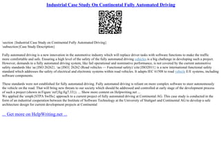 Industrial Case Study On Continental Fully Automated Driving
section {Industrial Case Study on Continental Fully Automated Driving}
subsection{Case Study Description}
Fully automated driving is a new innovation in the automotive industry which will replace driver tasks with software functions to make the traffic
more comfortable and safe. Ensuring a high level of the safety of the fully automated driving vehicles is a big challenge in developing such a project.
However, demands to a fully automated driving system, like fail operational and nominative performance, is not covered by the current automotive
safety standards like ac{ISO 26262}. ac{ISO} 26262 (Road vehicles –– Functional safety) cite{ISO2011} is a new international functional safety
standard which addresses the safety of electrical and electronic systems within road vehicles. It adapts IEC 61508 to road vehicle E/E systems, including
software components.
These standards were not established for fully automated driving. Fully automated driving is reliant on more complex software to steer autonomously
the vehicle on the road. That will bring new threats to our society which should be addressed and controlled at early stage of the development process
of such a project (shown in Figure ref{fig:fig7.33}). ... Show more content on Helpwriting.net ...
We applied the emph{STPA SwISs} approach to a current project of fully automated driving at Continental AG. This case study is conducted in the
form of an industrial cooperation between the Institute of Software Technology at the University of Stuttgart and Continental AG to develop a safe
architecture design for current development projects at Continental
... Get more on HelpWriting.net ...
 