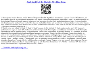 Analysis of Fade To Black by Alex Flinn Essay
1) The story takes place in Pinedale, Florida. Where a HIV–positive Pinedale High School student named Alejandro Crusan or Alex for short, was
attacked while in his car. A witness named Daria Bickell says that she was a student from the same school, name Clinton Cole at the crime scene. In
the beginning of the story Clinton is suspected as the person who has commit the crime. He is faced with problems of others. He is questioned by
both the police and his family, of where was he when Alex was attacked. But Clinton can't say where he was because he threw a rock at the Crusan's
house and hurt his sisters best friend. He also called his father when his mother hates when Clinton would do that. Both Alex and Clinton struggle with
... Show more content on Helpwriting.net ...
2) The title of the story is Fade To Black. To "Fade To Black" means to die. The title Fade To Black could symbolize Alex's HIV situation. It
symbolize that he might die due to HIV. He faces the problem mostly mentally. Knowing that he could die any moment in his life. In the story he
explains how at night he struggles with not having a tomorrow. The title could also symbolize the ending of the story, it's a cliffhanger. At the end
it ends with Alex about tell Jennifer how he got HIV and hoping it doesn't matter. The story just fades and it ends. It could also symbolize the
points of view of each character. The three Alex, Clinton, and Daria each take turns in telling their point of view. After one of their point of view
it "Fades To Black" and goes to anothers point of view. Fade to black can represent the passing of time. 3) The setting of the story takes place in
Pinedale, Florida. The time is October 27 and the year is 2008 , the story takes place on monday on October 27 to wednesday. The setting of the
story takes place all over Pinedale with Alex and Clinton, but everything in Pinedale. The genre of the story is mostly fiction and drama. The story
contains conflicts and emotions that are expressed throughout by each character in their points of view. Alex has a problem of HIV of everyone
treating him differently and is expressed to other characters. Clinton is
... Get more on HelpWriting.net ...
 