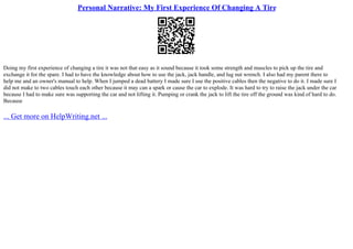 Personal Narrative: My First Experience Of Changing A Tire
Doing my first experience of changing a tire it was not that easy as it sound because it took some strength and muscles to pick up the tire and
exchange it for the spare. I had to have the knowledge about how to use the jack, jack handle, and lug nut wrench. I also had my parent there to
help me and an owner's manual to help. When I jumped a dead battery I made sure I use the positive cables then the negative to do it. I made sure I
did not make to two cables touch each other because it may can a spark or cause the car to explode. It was hard to try to raise the jack under the car
because I had to make sure was supporting the car and not lifting it. Pumping or crank the jack to lift the tire off the ground was kind of hard to do.
Because
... Get more on HelpWriting.net ...
 