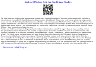 Analysis Of Nothing Gold Can Stay By Jane Flanders
The world has several great poets and numerous mind–blowing works, each with its own way of portraying its own message using symbolism to
represent lessons of everyday life. Jane Flanders wrote the poem named "Cloud Painter" she shows the world from an artistic way, using a painter
and his canvas to help the reader picture the true meaning behind the words and images created. Robert Frost takes on the same idea, but uses a less
complex example so that it makes his work easy to understand while not revealing the actual meaning of the poem. Frost and Flanders are just two of
the many poets that use nature as a way of explaining the very lessons in life. Each poet has a different way of presenting similar images but from a
different... Show more content on Helpwriting.net ...
Flanders uses this line to represent the things opportunities in the world that are there and difficult to get without giving up something in return.
The special chances that are there from the start are often not appreciated but the ones that have been worked for do not tend to lose their value
over time. Robert Frost on the other hand used a more fictional approach in "Nothing Gold Can Stay". "Nature's first green is gold, her hardest hue
to hold." This couplet has one key theme that not only lies in the word choice but in the writing, itself. The start of spring is when all the new
flowers blossom and the leaves on trees become greener. The start of something fresh and lovely is the main point in this line but this is also a
way of saying that the best things that are free are given without any strings or repercussions are taken advantage of. The next two lines "Her early
leaf's a flower; But only so an hour." In other words, the possibilities that are given throughout life can also be taken away just as fast. In Frost's
poem, he uses the garden of Eden to help the reader to imagine where this idea is heading. In the first sentence Frost states that "Natures first green is
gold" this represents the very first blooming of flowers and the return of the green leaves during the springtime which when applied to life, it
... Get more on HelpWriting.net ...
 