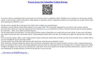 Process Essay On Unfamiliar Vehicle Driving
As a driver, there is a good chance that at some point you will need to drive an unfamiliar vehicle. Whether you are renting a car, borrowing a friend's
vehicle, or test–driving a vehicle, being able to safely operate an unfamiliar vehicle is important, and there are several steps you can take to driver safer
when operating an unfamiliar vehicle.
Ask the owner or another driver who knows the vehicle well to explain any unusual features.
Familiarize yourself with the vehicle before taking it on any major roads. This is especially important for a new driver or for someone who has
driven the same vehicle for a long time and does not have experience driving an assortment of vehicles. This may mean driving it around the parking
lot a few times ... Show more content on Helpwriting.net ...
Test the brakes before you need them. You may need to hit them sooner or harder than you would with your usual vehicle. In some cases, the brakes
may require less pressure than your normal vehicle. Understanding the brakes before you take off can help you to apply the right pressure at the right
time.
If you are driving a larger vehicle, create a larger pocket of space around your vehicle than you think you need. If you normally drive a smaller vehicle,
you may misjudge the size of your larger vehicle.
You may need to turn off the radio and eliminate other distractions when driving an unfamiliar vehicle.
If the vehicle has a manual transmission and you have only driven an automatic, make sure someone teaches you how to drive a manual transmission
before you attempt to take it on the road. Empty parking lots and rural roads are often good choices for learning to drive a manual transmission vehicle.
Accidents can happen, even when you are working to be a safe driver. If you were injured in an accident caused by another driver, contact us. One of
our Chattanooga car accident attorneys will discuss the specifics of your case with
... Get more on HelpWriting.net ...
 