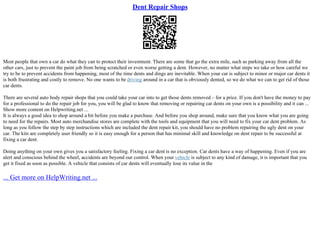 Dent Repair Shops
Most people that own a car do what they can to protect their investment. There are some that go the extra mile, such as parking away from all the
other cars, just to prevent the paint job from being scratched or even worse getting a dent. However, no matter what steps we take or how careful we
try to be to prevent accidents from happening, most of the time dents and dings are inevitable. When your car is subject to minor or major car dents it
is both frustrating and costly to remove. No one wants to be driving around in a car that is obviously dented, so we do what we can to get rid of those
car dents.
There are several auto body repair shops that you could take your car into to get those dents removed – for a price. If you don't have the money to pay
for a professional to do the repair job for you, you will be glad to know that removing or repairing car dents on your own is a possibility and it can ...
Show more content on Helpwriting.net ...
It is always a good idea to shop around a bit before you make a purchase. And before you shop around, make sure that you know what you are going
to need for the repairs. Most auto merchandise stores are complete with the tools and equipment that you will need to fix your car dent problem. As
long as you follow the step by step instructions which are included the dent repair kit, you should have no problem repairing the ugly dent on your
car. The kits are completely user friendly so it is easy enough for a person that has minimal skill and knowledge on dent repair to be successful at
fixing a car dent.
Doing anything on your own gives you a satisfactory feeling. Fixing a car dent is no exception. Car dents have a way of happening. Even if you are
alert and conscious behind the wheel, accidents are beyond our control. When your vehicle is subject to any kind of damage, it is important that you
get it fixed as soon as possible. A vehicle that consists of car dents will eventually lose its value in the
... Get more on HelpWriting.net ...
 