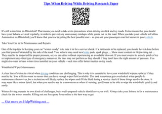 Tips When Driving While Driving Research Paper
It's still wintertime in Abbotsford! That means you need to take extra precautions when driving on slick and icy roads. It also means that you should
have your Subaru serviced regularly, in order to prevent any unnecessary mishaps while you're out on the road. When you take your vehicle to Collins
Automotive in Abbotsford, you'll know that your car is getting the best possible care – so you and your passengers can feel secure in your vehicle.
Take Your Car in for Maintenance and Repairs
One of the top tips for keeping your car "winter–ready" is to take it in for a service check. If a part needs to be replaced, you should have it done before
you find yourself stranded by the side of the road. Your vehicle may need newbrake pads, spark plugs, ... Show more content on Helpwriting.net ...
They need to be inspected for proper pressure, so you can drive without experiencing an avoidable blowout. If you must swerve to avoid a patch of ice
or implement any other type of emergency maneuver, the tires may not perform as they should if they don't have the right amount of pressure. You
might also want to have winter tires installed on your vehicle – such tires offer better traction on icy roads.
Windshield Wiper Maintenance
A clear line of vision is critical when driving conditions are challenging. This is why it is essential to have your windshield wipers replaced if they
need to be. You will also want to ensure that you have enough wiper fluid available. This task sometimes gets overlooked when people do
maintenance themselves, but a technician will likely replace the wipers and fill the fluid during a service check if those things need to be done. It
may seem like a minor detail, but when you need to see in a snowstorm or when it's raining, you'll want to be able to wipe the windshield quickly and
easily.
Winter driving presents its own kinds of challenges, but a well–prepared vehicle should serve you well. Always take your Subaru in for a maintenance
check for the winter months. Filling out our free quote form online is the best way to get
... Get more on HelpWriting.net ...
 