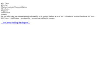 4.3.1.Theory
4.3.2.Cost
5.Further Analysis of Catchment Options
6.Conclusion
7.Appendix
1.Introduction
1.1.Brief
The aim of his report is to obtain a thorough understanding of the problem that I am facing as part I will endure in my year 13 project as part of my
BTEC Level 3 Qualification. I have identified a problem in an engineering company
... Get more on HelpWriting.net ...
 