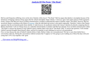 Analysis Of The Poem ' The Dead '
McCrea and Cheng have differing views on the role of identity within Joyce's "The Dead." McCrea argues that identity is incomplete because of the
limitations of language whereas Cheng argues that the cultural atmosphere shapes identity. I, however, agree with certain aspects of both arguments.
Firstly, I believe that McCrea's focus on failed communication is needed to understand the nature of identity within "The Dead;" however, McCrea
incorrectly blames everything on the failure of language, when the individual and society is also partly responsible. Therefore, I believe that Cheng's
argument, that the environment partly forms identity, is valid; however, he needlessly restricts the Conroys' identities by directly comparing them to
Britain and Ireland. I will use Cheng's focus on a culturally formed identity in tandem with McCrea's thematic focus on failed communication within
"The Dead" to answer the question of why Gabriel Conroy's identity fades at the end of "The Dead" (248). To answer this question, I will consider
Gabriel's personal thoughts about himself, others, and how he responds to each challenge he receives to his personhood.
First, we must discuss the state of Gabriel's identity before it fades. Before it fades, he is misunderstood. This fact is seen when Gabriel has a
conversation with Lily. During this conversation, Gabriel exclaims that "I suppose we 'll be going to your wedding one of these fine days with your
young man" (197). Lily responds, with "great
... Get more on HelpWriting.net ...
 