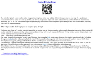 Spring Driving Essay
The arrival of spring's warm weather makes it a great time to get out on the road and travel. But before you start on your trip, it's a good idea to
visit your auto service center for a tune up. Griff's Auto Towing Inc provides expert auto repair and auto towing services for drivers in and around
Rochester, NY. As an ASE certified auto repair shop with highly qualified mechanics, they have tips on what you will need to know when you bring
your car in for a spring checkup.
What will you need to check to get your car ready for spring driving?
Cooling system: Your car's cooling system is essential in preventing your car from overheating and potentially damaging your engine. Flush out the old
coolant and refill the system according to the recommendation of your car's owner's manual. Griff's Auto Towing Inc also advises that you check your
coolant regularly to ensure you have sufficient levels.
Tires: ... Show more content on Helpwriting.net ...
The sound of metal rubbing against metal is one of the signs that you need a brake replacement. You can also visually inspect your brakes by looking
through your wheel spokes and checking the brake pads. If the pads are less than a quarter inch thick, then you will need new brakes. Griff's Auto
Towing Inc also suggests getting your brake fluids flushed according to the recommendation of your owner's manual.
Oil And Filters: Oil keeps your engine lubricated and keeps it running smoothly. Don't forget to change the oil filter as well as the filters for your air
and engine. These filters prevent dust and debris from entering your vehicle's system and avoiding potential damage.
Wiper Blades: Having a clear view of the road is vital to your safety and for the safety of the drivers around you. The professionals at Griff's Auto
Towing Inc recommend replacing your blades every six months to a year or as soon as you notice your wiper blades are no longer effective in wiping
your
... Get more on HelpWriting.net ...
 