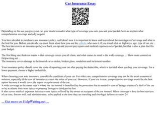 Car Insurance Essay
Depending on the use you give your car, you should consider what type of coverage you suits you and your pocket, here we explain what
comprehensive coverage and why acquire
You have decided to purchase a car insurance policy, well done! now it is important to know and learn about the main types of coverage and what is
the best for you. Before you decide you must think about how you use the vehicle, who uses it, if you travel a lot on highways, age, type of car, etc ..
The best decision is an insurance policy car back you up and prevent pay repairs and medical expenses out of pocket, but that is also a plan that fits
your budget.
The first thing one thinks or wants is that coverage covers you all claim, and what comes to mind is the wide coverage. ... Show more content on
Helpwriting.net ...
The insurance covers damage to the insured car as stolen, broken glass, vandalism and inclement weather.
Your insurance policy should cover the costs of repairing your car after paying the deductible, which is decided when you buy your coverage. For a
lower payment, choose a higher deductible.
When choosing your auto insurance, consider the condition of your car. For older cars, comprehensive coverage may not be the most economical
solution, especially if the cost of insurance exceeds the value of your car. However, if your car is new, comprehensive coverage would be the best
option because it would cover the repair or replacement of the car.
A wide coverage as the name says is where the car insured is benefited by the protection that is needed in case of being a victim of a theft of the car
or by accidents that cause injury or property damage to third parties lost.
It also covers medical expenses that may cause injury suffered by the owner or occupant of the car insured. When coverage is hire the best services
of car care, doctors will, and administrative, to be applied at the time they are traveling and also legal defense accounts 24
... Get more on HelpWriting.net ...
 