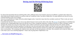 Driving And The Driving Of Driving Essay
I've always been fascinated with cars and being able to drive, different styles of cars and how each one was different. I wanted to drive them all. I
often found myself using the internet to try and see what car I would have when I was able to finally drive. So many different cars from all over the
world but learning to drive never changes.
I am not a very good driver to begin with and accidents happen easily, I mean how many times have accidents scared you? There is only one way to
drive, safely and cautiously.
I remember the first time I drove, it was wise to stay indoors because I went over the curbs on the street. My driving was equivalent to an old blind man
learning to drive. Being guided didn't seem to be the best way to learn, I needed the experience, I needed to feel the car. When it all began I started
learning with a friend, yes it may have been illegal to drive without a permit but I got more progress done then driving with a family member.
Usually everybody learns from their guardian or an elder but in my case and maybe others, family is not the best way to go when wanting to learn
to drive. Learning with my friend was calming and comfortable, I felt less pressure instead of my mother who would probably be screaming of
terror or nervousness. The screaming only scared me more and made me feel more pressure to do better. She constantly tried to keep her hands close
to the wheel "just in case something happened". I had to only be going about 15mph before I was
... Get more on HelpWriting.net ...
 