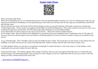 Engine Light Means
What your Engine Light Means
When you're maintaining your car, it's important that you know what your dashboard lights are telling you. If you see a blinking sign, make sure you
stop your car and check it immediately to avoid experiencing any issues while you're driving. Here are some signs you can familiarize yourself with
and what they mean.
Always clean up your interior with the KevianClean Inerior Defense so that you can easily determine which light is giving you a warning sign.
1.Check Engine Light – All new models are equipped with the OBD–II or On Board Diagnostics 2. This system connects to all sensors in your vehicle
including the engine fuel, and emissions. Once the check engine light is blinking, it can mean different things.
It may indicate that you need to check your gas cap in case you haven't ... Show more content on Helpwriting.net ...
Service Engine Light – Once this blinks on your dashboard, it is an indicator that you are scheduled to have a maintenance interval. This light will
turn on as soon as you start the engine of your car and turn it off during inspection. If it stays for about 10 seconds, it means you exceeded a service
interval.
3.Brake Warning Light – This is intended to alert you that your braking system is faulty. This can be due to several reasons. It may indicate that your
handbrake is on which will also give off a smell of burning brake dust. Another warning is that the fluid in the master cylinder is low.
For ABS equipped vehicles, you may have a second brake warning light. It could be that there is a dirt in the sensor or it if the problem is more
complicated, you may need to replace the entire ABS unit.
4.Electrical Fault Light – This indicator appears with an image of a battery. Once you start your engine and the light stays on, it means that your
electrical charge is not functioning properly. Once you plug it in with a charger you can use it indefinitely while as soon as you remove it from the
charger, provides a limited amount of time until it dies
... Get more on HelpWriting.net ...
 