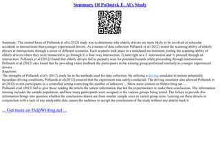 Summary Of Pollastek E. Al's Study
Summary: The central focus of Pollastek et al's (2012) study was to determine why elderly drivers are more likely to be involved in vehicular
accidents at intersections than younger experienced drivers. As a means of data collection Pollastek et al (2012) tested the scanning ability of elderly
drivers at intersections through a series of different scenarios. Each scenario took place in a simulated environment, testing the scanning ability of
elderly drivers where they were instructed to go through 1) a four–way intersection, 2) turn right at a T–intersection and 3) proceed through an
intersection. Pollastek et al (2012) found that elderly drivers fail to properly scan for potential hazards while proceeding through intersections.
Pollastek et al (2012) also found that by providing video feedback the participants in the training group performed similarly to younger experienced
drivers.
Reactions:
The strengths of Pollastek et al's (2012) study lie in the methods used for data collection. By utilizing a driving simulator to imitate potentially
hazardous driving conditions, Pollastek et al (2012) ensured that the experiment was safely conducted. The driving simulator also allowed Pollastek et
al (2012) to test participants in a controlled setting restricting the number of unknown ... Show more content on Helpwriting.net ...
Pollastek et al (2012) fail to give those reading the article the salient information that led the experimenters to make their conclusions. The information
missing includes the sample population, and how many participants were assigned to the various groups being tested. The failure to provide this
information brings into question whether the conclusions drawn are from smaller sample sizes or varied group sizes. Leaving out these details in
conjunction with a lack of any analyzable data causes the audience to accept the conclusions of the study without any data to back it
... Get more on HelpWriting.net ...
 