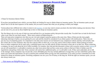 Cheap Car Insurance Research Paper
| Cheap Car Insurance Quotes Online
If you have just purchased your vehicle, you most likely are looking for ways to obtain cheap car insurance quotes. The car insurance quote you get
doesn't have to be the least expensive in the market, but you need to ensure that what you are getting is within your budget.
Various places have different laws when it comes to carinsurance, so you may want to ensure you know the rules before making your decision. Once
you are sure of it, you can try these helpful tips on how to find cheap car insurance quotes.
The first thing to do is to be sure of what you want and look for a car insurance policy that provides exactly that. You don't have to look for the lowest
value to get value for your hard–earned ... Show more content on Helpwriting.net ...
There are many price comparison sites that you can visit and compare numerous quotes at the same time. Many of them provide clear graphs
indicating what type of policy you are getting for your cash and this should be considered if you obtain quotes with similar prices. These sites are
just one way of comparing quotes. It is important to note that some insurers are not featured on any comparison website and they will normally state
this in their ads. In some situations, they may have special offers on their site, so you may want to look on their website, before picking an insurer
from an online comparison site.In some cases, a potential insurer may not fully specify all their discounts in their ads or on their site. When contacting
a company, be sure to ask about the list of offers available. For instance, they may provide discounts to those with a security system on their vehicles.If
you are still unsatisfied, it is advisable to mention any other lower prices that you have come across online to find out if there is further room for
negotiations and getting a better deal. Some customer call centres have additional perks, so it is advisable to ask. If they seem undecided, ask to talk
to the manager. Some companies may not provide a more affordable price but may include additional coverage.Once you have identified a policy that
meets your needs and expectations, be sure to read the print carefully before giving your full commitment. Even when you have committed, be on the
lookout for cheap car insurance quotes. Switching companies can save you a lot of money in the long run. With the right car insurance quote, you can
also always insure you
... Get more on HelpWriting.net ...
 