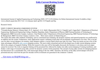 Eddy Current Braking System
International Journal of Applied Engineering and Technology ISSN: 2277–212X (Online) An Online International Journal Available at http:/
/www.cibtech.org/jet.htm 2011 Vol. 1 (1) January
–April/ pp104–113/Tripathi and Raj.
Research Article
EDDY CURRENT BRAKING EMBEDDED SYSTEM
*Virendra Kumar Maurya1, Rituraj Jalan1, H. P. Agarwal1, S. H. Abdi2, Dharmendra Pal2, G. Tripathi2 and S. Jagan Raj3 1 Department of Electrical
Engineering, Shekhawati Engineering College, Dundlod, Rajasthan, India 2 Department of Physics, BBD National Institute of Technology &
Management, BBD University Campus, Lucknow, Uttar Pradesh, India 3 Department of Electrical Engineering, BBD National Institute of Technology
& Management, BBD University Campus, Lucknow, Uttar ... Show more content on Helpwriting.net ...
This means that unlike other methods of damping, such as constrained layer damping, the dynamic response and material properties are unaffected by
its addition into the system. Furthermore, many applications require a damping system that will not degrade in performance over time. This is not the
case for other viscous dampers; for instance, many dampers require a viscous liquid which may leak over time. These two points are just a few of the
many advantages offered by eddy current damping systems. The most widely researched and well–developed area of eddy current damping systems
falls in the category of magnetic braking. While the research in this area will be thoroughly discussed, the literature is very dense and every paper
cannot be reviewed. The work in magnetic braking will be presented first, followed by studies into eddy current damping of rotating machinery, and
finally a wide range of research using eddy currents for dynamic systems will be presented. The concept of using eddy currents for damping purposes
has been known for a considerable time, with manuscripts dating to the late 1800s. Therefore, the history of the eddy current damper will not be
presented and only work from the past few decades will be revilements are generated in the conductor. Cadwell,
... Get more on HelpWriting.net ...
 