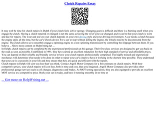 Clutch Repairs Essay
It may well be time for clutch repairs in Delph if your clutch feels soft or spongy. Changing gears is difficult and there is a burning smell when you
engage the clutch. Having a clutch repaired or changed is not the same as having the oil of your car changed, and it can be that your clutch is worn
and due for repairs. The wear and tear on your clutch depends on your own driving style and your driving environment. A car needs a clutch because
the engine spins all the time, but the car's wheels do not. For a car to stop without killing the engine, the wheels need to be disconnected from the
engine. The clutch allows us to smoothly engage a spinning engine to a non–spinning transmission by controlling the slippage between them. If you
believe ... Show more content on Helpwriting.net ...
In Delph, clutch repairs can be completed by the experienced professionals at this garage. Their first class services are designed to get you back on
the road as soon as possible. Established in 1991, they have earned an excellent reputation for their high standard of service and affordable prices.
You can depend on their reliable and friendly service to have your clutch repairs professionally completed. The highly trained and experienced
mechanics will determine what needs to be done in order to repair your car's clutch to have it working in the shortest time possible. They understand
that your car is a necessity in your life and they ensure that they are quick and efficient with the repairs.
Clutch repairs in Delph will cost you less than you think. Contact Argyll Motor Company for a free estimate on clutch repairs. With their
competitive prices, your clutch repairs will cost less, both in time and cost, than you imagined. Argyll Motor Company also provides other
professional garage services such as oil changes, diagnostics and brakes. As MOT testing specialists, they are also equipped to provide an excellent
MOT service at a competitive price. Book your car in today, and have it running smoothly in no time at
... Get more on HelpWriting.net ...
 