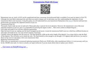 Transmission Fluid 101 Essay
Maintaining your car, truck, or SUV can be complicated and time–consuming, but professional help is available if you need car repair in Tyler TX.
Although you most likely understand why and when you need to change your oil and rotate your tires, understanding the importance of your
transmission fluid is also necessary. Using this guide, you will understand how your transmission fluid protects the vehicle's function and learn how
professionals can maintain this important element of your car.
Transmission Fluid 101
Thousands of parts make up your car and each of these parts plays a special role in its operation. However, the transmission is one of the most
important elements in your car, since it is responsible for powering the engine to allow ... Show more content on Helpwriting.net ...
Each make and model of car will have different requirements.
Open the hood of your car, making sure the hood is propped up and secure. Locate the transmission fluid's reservoir, which has a different location in
each make and model of car. Use your owner's manual, if necessary.
Carefully remove the dipstick from the reservoir. The fluid should be visible up the entire length of the dipstick. Use a clean cloth to wipe the fluid
off the dipstick. This will allow you to check the color. The fluid should be clear enough to see through it. If it appears dark and brown, you need to
flush out the reservoir and replace with a new transmission fluid.
Replacing Transmission Fluid
While some car manufacturers recommend replacing transmission fluid every 30,000 miles, other manufacturers believe it is not necessary until you
hit the 100,000–mile mark. It is best to consult a car repair technician if you are unsure about when to replace your vehicle's
... Get more on HelpWriting.net ...
 