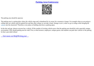 Parking Area Controversy
The parking area should be spacious
The parking area is a peting place where the vehicle stops and is abandoned by its owner for a moment or longer. For example when we are going to
college then our vehicle must be parked first and then after college we can take it back. Strange is not it, when we go to college while bringing the
vehicle into the classroom? Therefore, every place or building must have a parking space.
In this day and age, almost everyone has a vehicle. Of the number of existing vehicles prove that the parking area should be wide especially campus
environment. Why should parking area be wide? First, so that lecturers, employees, campus guests, and students can park their vehicles in the parking
lot that is provided without
... Get more on HelpWriting.net ...
 