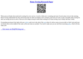 Rome Towing Research Paper
When your car breaks down and you're waiting for a tow service, it can be a little nerve–wracking and scary if you're alone at two in the morning.
Rome Towing understands the stress and anxiety that can often accompany such a situation, and want you to be as safe as possible while waiting for
their car towing services to arrive. Here are a few things to keep in mind when waiting for 24–hour towing: Get to Safety and Stay Visible
If something just doesn't feel right with your vehicle, pull over to the side of the road where it's safe as soon as you are able to. Don't wait until your
car breaks down in the middle of the road, as this can create an accident. You want to make sure you are safe from oncomingtraffic, which will also
make your
... Get more on HelpWriting.net ...
 