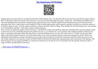 The Importance Of Welding
dripping and you can spot where its coming from then this could be bargain time. You should be able to convince the owner that the engines about to
blew so offer him a fraction of what he wants. However, if you don't see any drips under the engine – Walk away – The problem is probably serious.
The owner probably knows that and he's actually trying to get the better of you. With the engine off and cooled down go over all the water hoses
and engine belts. Have a look at there overall condition. If they all need replacing they can be expensive and take any profit you could have made out
of buying a cheap car away. Turn the engine on and have a listen to the motor while it's idling. There shouldn't be any loud ticking noises. Get someone
to rev it up halfway and listen... Show more content on Helpwriting.net ...
This can result in insufficient support if done incorrectly. A professional welder with significant experience should be able to provide adequate results
in most cases. If you're considering doing the job yourself, you may want to think twice, even if you have some welding experience. Because your
frame is constantly under impact shock and other forces, it must be welded precisely or it isn't safe to drive the car. To make sure the job is done
right, you'll want the superior expertise of a professional welder. Next, comes your profit and your commission making your money. Profits vary
significantly determining an average commission on a per car basis does not take into account the wide range of profits a dealer can earn on a car
sale. Small, inexpensive cars may have a profit of $500 or $600 if sold at the full sticker price, guaranteeing a mini commission to the salesman. The
profit on luxury cars can easily top $5,000. As a result, the commission on one sale for a new car salesman will, the majority of the time, fall in a
range of $100 to around $2,000. Commission
... Get more on HelpWriting.net ...
 