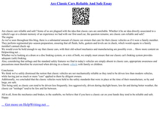 Are Classic Cars Reliable And Safe Essay
Are classic cars reliable and safe? Some of us are plagued with the idea that classic cars are unreliable. Whether it be an idea directly associated to a
vehicle's age or a distant memory of an experience we had with our first used car, the question remains; are classic cars reliable and safe?
The engine
As we've seen throughout this blog, there is a substantial amount of classic car owners that care for their classic vehicles as if it were a family member.
They perform regimented pre–season preparation, ensuring that all fluids, belts, gaskets and levels are in check, which would equate to a family
member's annual check–up.
We would even be bold enough to say that classic cars, with their old–school mechanics and manufacturing are possibly even ... Show more content on
Helpwriting.net ...
Whether we're looking at a drum or a disc braking system, or a mix of both, we simply must ensure that our classic car's braking system provides
adequate (safe) braking.
Also, considering that airbags and the standard safety features we find in today's vehicles are simply absent in classic cars, appropriate awareness and
precautions must therefore be exercised when driving in a classic vehicle with family or children.
Conclusion
We think we've safely dismissed the notion that classic vehicles are not mechanically reliable as they tend to be driven less than modern vehicles,
while having just as much or more "care" applied to them by diligent owners.
Additionally, we concluded that the classic vehicles were held to the safety standards that were in place at the time of their manufacture, so by and
large, are safe.
This being said, as classic cars tend to be driven less frequently, less aggressively, driven during daylight hours, less far and during better weather, the
classic car "mishaps" tend to be few and far between.
All in all, from the mechanics and brakes, to the seatbelts, we believe that if you have a classic car on your hands they tend to be reliable and safe.
Happy
... Get more on HelpWriting.net ...
 
