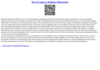 How To Improve Radiator Maintenance
Radiator Maintenance Keeps Your Car From Overheating And Breaking Down On The Road Preventative maintenance is the most important
thing you can do for your car whether it is brand new or used. Fixing problems before they turn into malfunctions can save you from being stranded
on the road. It will also save you from expensive repairs. Every system on your car as well as the tires needs to be cared for to keep them in top shape.
The car's cooling system is no exception because if it becomes worn or damaged, your car can overheat or freeze up. Here are some things to know
about maintaining the radiator in your car. Check The Fluid Level Regularly You'll want to check the level of coolant in the radiator on a regular
basis to make sure it stays full. The level shouldn't drop, so if it does, you'll want to take your car to the shop to find the leak and have it repaired.
Checking the level of coolant is easy because you can see it just by looking. There's no need to use a dipstick like when you check the oil. When you
take your car to the shop for regular service checks, the mechanic will also check the level of fluid in your radiator to guard against potential problems.
... Show more content on Helpwriting.net ...
You can follow the recommendations of the car manufacturer since the guidelines vary according to the model of the car. However, how you drive
your car also affects how often you need to change the fluid. If you pull a boat or camper, that puts a strain on the cooling system of your car and
may require the fluid to be changed more often. Your mechanic can test the quality of the fluid to make sure it hasn't degraded and to make sure it is
free from contaminants such as rust. If the fluid is no longer high quality, it should be changed even if it is ahead of the manufacturer's
... Get more on HelpWriting.net ...
 