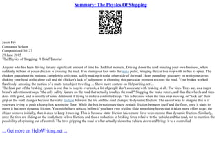 Summary: The Physics Of Stopping
Jason Fry
Constance Nelson
Composition I 30127
29 June 2015
The Physics of Stopping: A Brief Tutorial
Anyone who has been driving for any significant amount of time has had that moment. Driving down the road minding your own business, when
suddenly in front of you a chicken is crossing the road. You slam your foot onto thebrake pedal, bringing the car to a stop with inches to spare. The
chicken goes about its business completely oblivious, safely making it to the other side of the road. Heart pounding, you carry on with your drive,
shaking your head at the close call and the chicken's lack of judgement in choosing this particular moment to cross the road. Your brakes worked
flawlessly, arresting the motion of a multi–ton object traveling ... Show more content on Helpwriting.net ...
The final part of the braking system is one that is easy to overlook, a lot of people don't associate with braking at all. The tires. Tires are, as a major
brand's advertisment says, "the only safety feature on the road that actually touches the road." Stopping the brake rotors, and thus the wheels and tires
does little good, and is usually of some detriment if trying to make a controlled stop. This is because when the tires stop moving, or "lock up" their
grip on the road changes because the static friction between the tire and the road changed to dynamic friction. The easiest way to imagine this is if
you were trying to push a heavy box across the floor. While the box is stationary there is static friction between itself and the floor, once it starts to
move it becomes dynamic friction. You might have noticed before if you have ever tried to slide something heavy that it takes more effort to get the
object to move initially, than it does to keep it moving. This is because static friction takes more force to overcome than dynamic friction. Similarly,
once the tires are sliding on the road, there is less friction, and thus a reduction in braking force relative to the vehicle and the road, not to mention the
possibility of spinning out of control. The tires gripping the road is what actually slows the vehicle down and brings it to a controlled
... Get more on HelpWriting.net ...
 