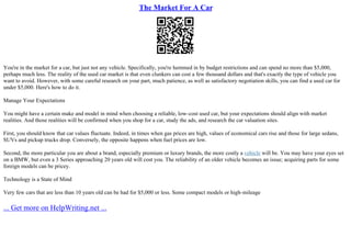 The Market For A Car
You're in the market for a car, but just not any vehicle. Specifically, you're hemmed in by budget restrictions and can spend no more than $5,000,
perhaps much less. The reality of the used car market is that even clunkers can cost a few thousand dollars and that's exactly the type of vehicle you
want to avoid. However, with some careful research on your part, much patience, as well as satisfactory negotiation skills, you can find a used car for
under $5,000. Here's how to do it.
Manage Your Expectations
You might have a certain make and model in mind when choosing a reliable, low–cost used car, but your expectations should align with market
realities. And those realities will be confirmed when you shop for a car, study the ads, and research the car valuation sites.
First, you should know that car values fluctuate. Indeed, in times when gas prices are high, values of economical cars rise and those for large sedans,
SUVs and pickup trucks drop. Conversely, the opposite happens when fuel prices are low.
Second, the more particular you are about a brand, especially premium or luxury brands, the more costly a vehicle will be. You may have your eyes set
on a BMW, but even a 3 Series approaching 20 years old will cost you. The reliability of an older vehicle becomes an issue; acquiring parts for some
foreign models can be pricey.
Technology is a State of Mind
Very few cars that are less than 10 years old can be had for $5,000 or less. Some compact models or high–mileage
... Get more on HelpWriting.net ...
 
