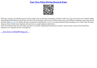 Four Tiers When Driving Research Paper
Driving is exciting, you feel like you just want to jump in the car and start accelerating, but that's not the way to go. If you have ever watched a plane
being prepared for taking off, you'll have seen the crew go through a whole series of safety checks, they can't afford for anything to go wrong, and it's
the same when driving a car. Before driving, one must be certain that the vehicle is in a good condition before heading out on a road. There are many
things to check, but the most important ones are the tiers, signal indicators and mirrors.
First of all, check all four tiers and make sure they are correctly inflated and that they have at least 1.5mm of tread. Look for The Tread Wear
Indicator, if it's exposed, the tire is not legal for
... Get more on HelpWriting.net ...
 
