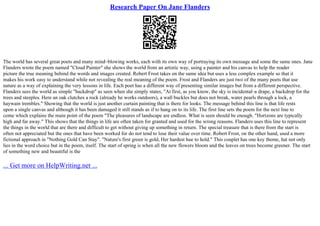 Research Paper On Jane Flanders
The world has several great poets and many mind–blowing works, each with its own way of portraying its own message and some the same ones. Jane
Flanders wrote the poem named "Cloud Painter" she shows the world from an artistic way, using a painter and his canvas to help the reader
picture the true meaning behind the words and images created. Robert Frost takes on the same idea but uses a less complex example so that it
makes his work easy to understand while not revealing the real meaning of the poem. Frost and Flanders are just two of the many poets that use
nature as a way of explaining the very lessons in life. Each poet has a different way of presenting similar images but from a different perspective.
Flanders sees the world as simple "backdrop" as seen when she simply states, "At first, as you know, the sky is incidental–a drape, a backdrop for the
trees and steeples. Here an oak clutches a rock (already he works outdoors), a wall buckles but does not break, water pearls through a lock, a
haywain trembles." Showing that the world is just another curtain painting that is there for looks. The message behind this line is that life rests
upon a single canvas and although it has been damaged it still stands as if to hang on to its life. The first line sets the poem for the next line to
come which explains the main point of the poem "The pleasures of landscape are endless. What is seen should be enough. "Horizons are typically
high and far away." This shows that the things in life are often taken for granted and used for the wrong reasons. Flanders uses this line to represent
the things in the world that are there and difficult to get without giving up something in return. The special treasure that is there from the start is
often not appreciated but the ones that have been worked for do not tend to lose their value over time. Robert Frost, on the other hand, used a more
fictional approach in "Nothing Gold Can Stay". "Nature's first green is gold, Her hardest hue to hold." This couplet has one key theme, hat not only
lies in the word choice but in the poem, itself. The start of spring is when all the new flowers bloom and the leaves on trees become greener. The start
of something new and beautiful is the
... Get more on HelpWriting.net ...
 