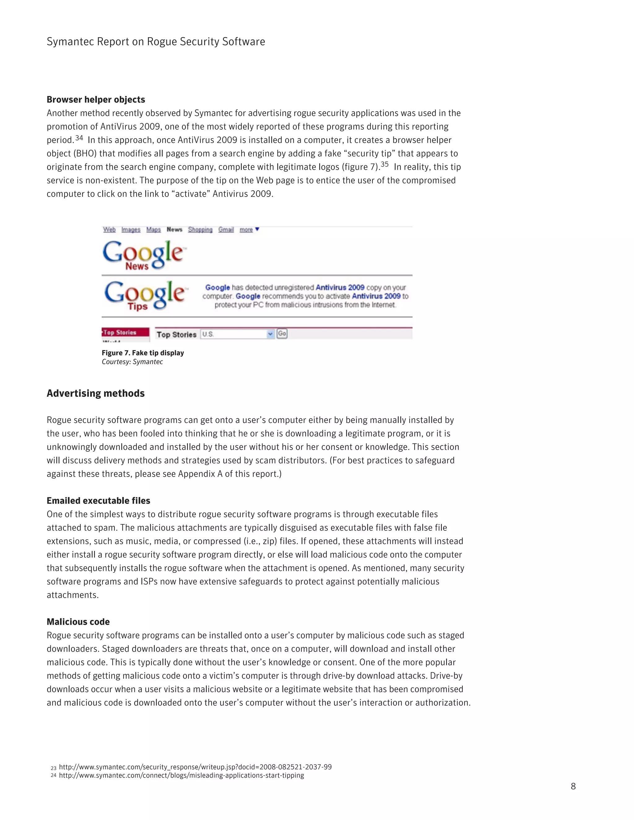 Symantec Report on Rogue Security Software




Browser helper objects
Another method recently observed by Symantec for advertising rogue security applications was used in the
promotion of AntiVirus 2009, one of the most widely reported of these programs during this reporting
period. 34 In this approach, once AntiVirus 2009 is installed on a computer, it creates a browser helper
object (BHO) that modifies all pages from a search engine by adding a fake “security tip” that appears to
originate from the search engine company, complete with legitimate logos (figure 7).35 In reality, this tip
service is non-existent. The purpose of the tip on the Web page is to entice the user of the compromised
computer to click on the link to “activate” Antivirus 2009.




                  Figure 7. Fake tip display
                  Courtesy: Symantec



Advertising methods

Rogue security software programs can get onto a user’s computer either by being manually installed by
the user, who has been fooled into thinking that he or she is downloading a legitimate program, or it is
unknowingly downloaded and installed by the user without his or her consent or knowledge. This section
will discuss delivery methods and strategies used by scam distributors. (For best practices to safeguard
against these threats, please see Appendix A of this report.)

Emailed executable files
One of the simplest ways to distribute rogue security software programs is through executable files
attached to spam. The malicious attachments are typically disguised as executable files with false file
extensions, such as music, media, or compressed (i.e., zip) files. If opened, these attachments will instead
either install a rogue security software program directly, or else will load malicious code onto the computer
that subsequently installs the rogue software when the attachment is opened. As mentioned, many security
software programs and ISPs now have extensive safeguards to protect against potentially malicious
attachments.

Malicious code
Rogue security software programs can be installed onto a user’s computer by malicious code such as staged
downloaders. Staged downloaders are threats that, once on a computer, will download and install other
malicious code. This is typically done without the user’s knowledge or consent. One of the more popular
methods of getting malicious code onto a victim’s computer is through drive-by download attacks. Drive-by
downloads occur when a user visits a malicious website or a legitimate website that has been compromised
and malicious code is downloaded onto the user’s computer without the user’s interaction or authorization.




 23   http://www.symantec.com/security_response/writeup.jsp?docid=2008-082521-2037-99
 24   http://www.symantec.com/connect/blogs/misleading-applications-start-tipping
                                                                                                                8
 