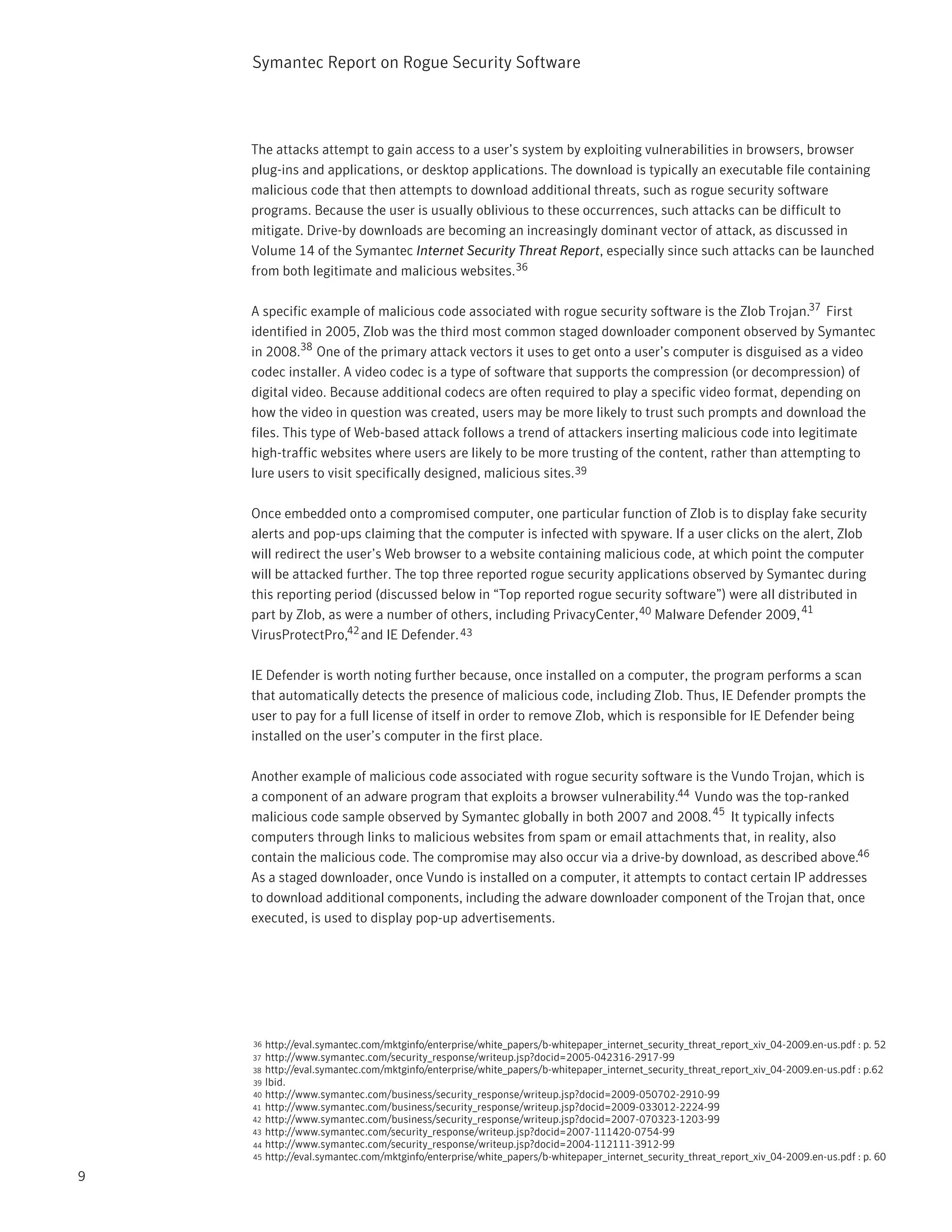 Symantec Report on Rogue Security Software




    The attacks attempt to gain access to a user’s system by exploiting vulnerabilities in browsers, browser
    plug-ins and applications, or desktop applications. The download is typically an executable file containing
    malicious code that then attempts to download additional threats, such as rogue security software
    programs. Because the user is usually oblivious to these occurrences, such attacks can be difficult to
    mitigate. Drive-by downloads are becoming an increasingly dominant vector of attack, as discussed in
    Volume 14 of the Symantec Internet Security Threat Report, especially since such attacks can be launched
    from both legitimate and malicious websites.36

    A specific example of malicious code associated with rogue security software is the Zlob Trojan.37 First
    identified in 2005, Zlob was the third most common staged downloader component observed by Symantec
    in 2008.38 One of the primary attack vectors it uses to get onto a user’s computer is disguised as a video
    codec installer. A video codec is a type of software that supports the compression (or decompression) of
    digital video. Because additional codecs are often required to play a specific video format, depending on
    how the video in question was created, users may be more likely to trust such prompts and download the
    files. This type of Web-based attack follows a trend of attackers inserting malicious code into legitimate
    high-traffic websites where users are likely to be more trusting of the content, rather than attempting to
    lure users to visit specifically designed, malicious sites.39

    Once embedded onto a compromised computer, one particular function of Zlob is to display fake security
    alerts and pop-ups claiming that the computer is infected with spyware. If a user clicks on the alert, Zlob
    will redirect the user’s Web browser to a website containing malicious code, at which point the computer
    will be attacked further. The top three reported rogue security applications observed by Symantec during
    this reporting period (discussed below in “Top reported rogue security software”) were all distributed in
    part by Zlob, as were a number of others, including PrivacyCenter, 40 Malware Defender 2009, 41
    VirusProtectPro,42 and IE Defender. 43

    IE Defender is worth noting further because, once installed on a computer, the program performs a scan
    that automatically detects the presence of malicious code, including Zlob. Thus, IE Defender prompts the
    user to pay for a full license of itself in order to remove Zlob, which is responsible for IE Defender being
    installed on the user’s computer in the first place.

    Another example of malicious code associated with rogue security software is the Vundo Trojan, which is
    a component of an adware program that exploits a browser vulnerability.44 Vundo was the top-ranked
    malicious code sample observed by Symantec globally in both 2007 and 2008. 45 It typically infects
    computers through links to malicious websites from spam or email attachments that, in reality, also
    contain the malicious code. The compromise may also occur via a drive-by download, as described above.46
    As a staged downloader, once Vundo is installed on a computer, it attempts to contact certain IP addresses
    to download additional components, including the adware downloader component of the Trojan that, once
    executed, is used to display pop-up advertisements.




    36 http://eval.symantec.com/mktginfo/enterprise/white_papers/b-whitepaper_internet_security_threat_report_xiv_04-2009.en-us.pdf : p. 52
    37 http://www.symantec.com/security_response/writeup.jsp?docid=2005-042316-2917-99
    38 http://eval.symantec.com/mktginfo/enterprise/white_papers/b-whitepaper_internet_security_threat_report_xiv_04-2009.en-us.pdf : p.62
    39 Ibid.
    40 http://www.symantec.com/business/security_response/writeup.jsp?docid=2009-050702-2910-99
    41 http://www.symantec.com/business/security_response/writeup.jsp?docid=2009-033012-2224-99
    42 http://www.symantec.com/business/security_response/writeup.jsp?docid=2007-070323-1203-99
    43 http://www.symantec.com/security_response/writeup.jsp?docid=2007-111420-0754-99
    44 http://www.symantec.com/security_response/writeup.jsp?docid=2004-112111-3912-99
    45 http://eval.symantec.com/mktginfo/enterprise/white_papers/b-whitepaper_internet_security_threat_report_xiv_04-2009.en-us.pdf : p. 60

9
 