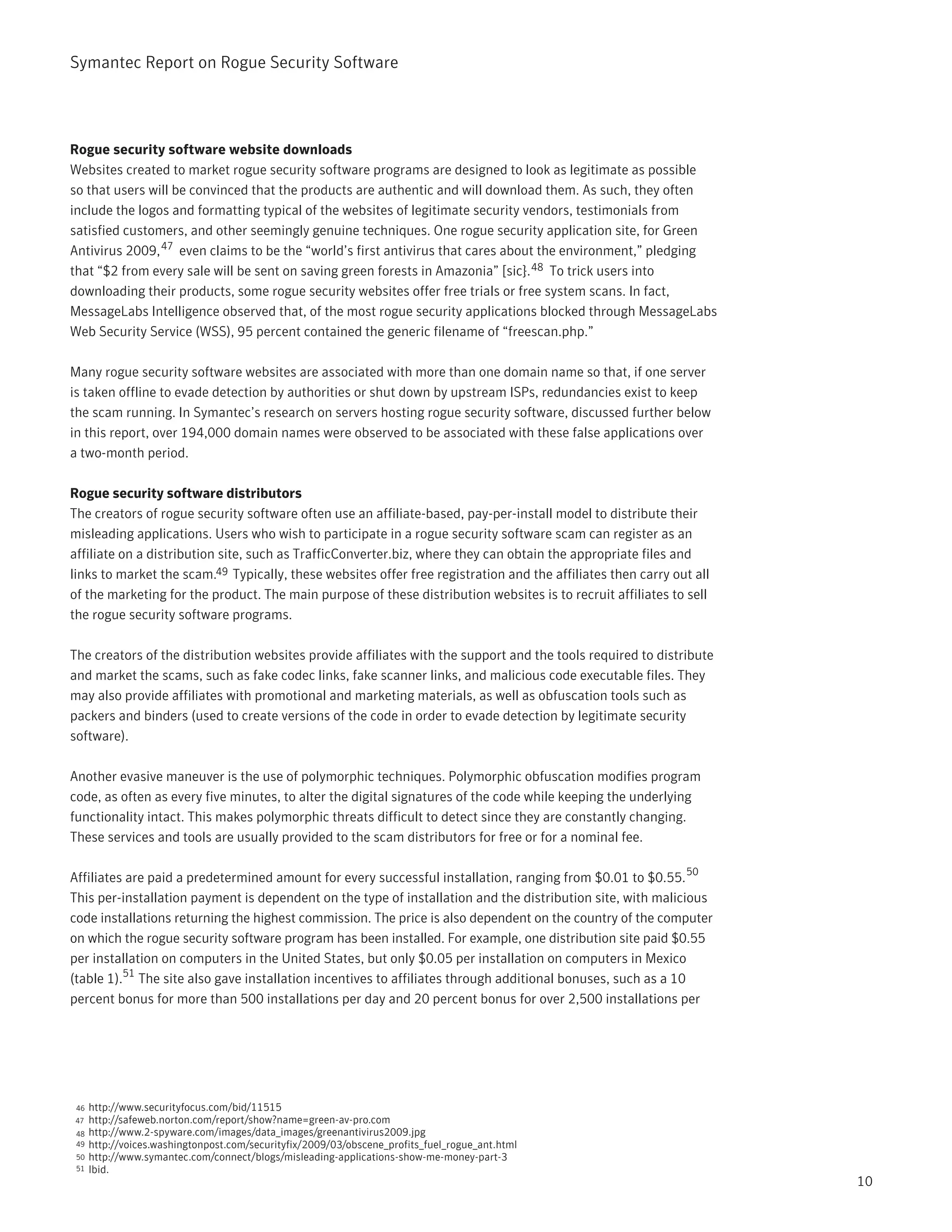 Symantec Report on Rogue Security Software




Rogue security software website downloads
Websites created to market rogue security software programs are designed to look as legitimate as possible
so that users will be convinced that the products are authentic and will download them. As such, they often
include the logos and formatting typical of the websites of legitimate security vendors, testimonials from
satisfied customers, and other seemingly genuine techniques. One rogue security application site, for Green
Antivirus 2009, 47 even claims to be the “world’s first antivirus that cares about the environment,” pledging
that “$2 from every sale will be sent on saving green forests in Amazonia” [sic}. 48 To trick users into
downloading their products, some rogue security websites offer free trials or free system scans. In fact,
MessageLabs Intelligence observed that, of the most rogue security applications blocked through MessageLabs
Web Security Service (WSS), 95 percent contained the generic filename of “freescan.php.”

Many rogue security software websites are associated with more than one domain name so that, if one server
is taken offline to evade detection by authorities or shut down by upstream ISPs, redundancies exist to keep
the scam running. In Symantec’s research on servers hosting rogue security software, discussed further below
in this report, over 194,000 domain names were observed to be associated with these false applications over
a two-month period.

Rogue security software distributors
The creators of rogue security software often use an affiliate-based, pay-per-install model to distribute their
misleading applications. Users who wish to participate in a rogue security software scam can register as an
affiliate on a distribution site, such as TrafficConverter.biz, where they can obtain the appropriate files and
links to market the scam.49 Typically, these websites offer free registration and the affiliates then carry out all
of the marketing for the product. The main purpose of these distribution websites is to recruit affiliates to sell
the rogue security software programs.

The creators of the distribution websites provide affiliates with the support and the tools required to distribute
and market the scams, such as fake codec links, fake scanner links, and malicious code executable files. They
may also provide affiliates with promotional and marketing materials, as well as obfuscation tools such as
packers and binders (used to create versions of the code in order to evade detection by legitimate security
software).

Another evasive maneuver is the use of polymorphic techniques. Polymorphic obfuscation modifies program
code, as often as every five minutes, to alter the digital signatures of the code while keeping the underlying
functionality intact. This makes polymorphic threats difficult to detect since they are constantly changing.
These services and tools are usually provided to the scam distributors for free or for a nominal fee.

                                                                                                              50
Affiliates are paid a predetermined amount for every successful installation, ranging from $0.01 to $0.55.
This per-installation payment is dependent on the type of installation and the distribution site, with malicious
code installations returning the highest commission. The price is also dependent on the country of the computer
on which the rogue security software program has been installed. For example, one distribution site paid $0.55
per installation on computers in the United States, but only $0.05 per installation on computers in Mexico
(table 1).51 The site also gave installation incentives to affiliates through additional bonuses, such as a 10
percent bonus for more than 500 installations per day and 20 percent bonus for over 2,500 installations per




 46   http://www.securityfocus.com/bid/11515
47    http://safeweb.norton.com/report/show?name=green-av-pro.com
 48   http://www.2-spyware.com/images/data_images/greenantivirus2009.jpg
 49   http://voices.washingtonpost.com/securityfix/2009/03/obscene_profits_fuel_rogue_ant.html
 50   http://www.symantec.com/connect/blogs/misleading-applications-show-me-money-part-3
 51   Ibid.
                                                                                                                      10
 