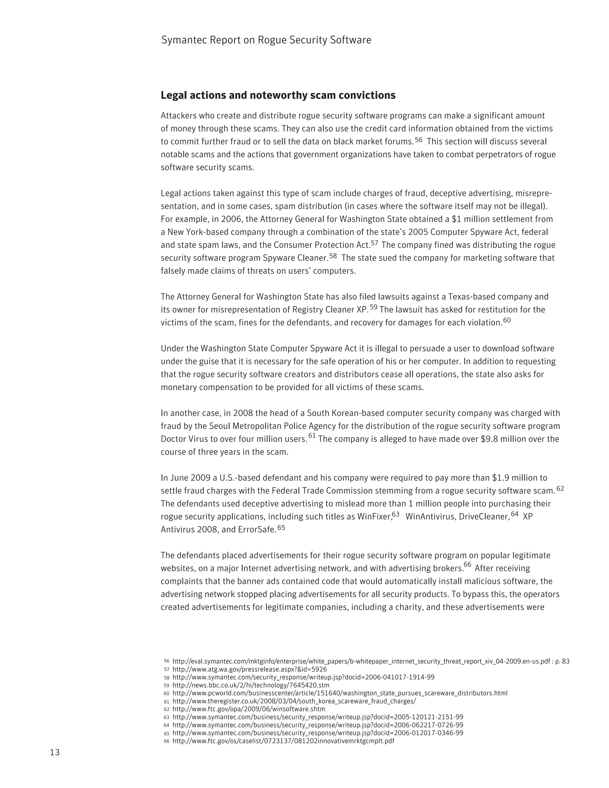 Symantec Report on Rogue Security Software




     Legal actions and noteworthy scam convictions
     Attackers who create and distribute rogue security software programs can make a significant amount
     of money through these scams. They can also use the credit card information obtained from the victims
     to commit further fraud or to sell the data on black market forums. 56 This section will discuss several
     notable scams and the actions that government organizations have taken to combat perpetrators of rogue
     software security scams.

     Legal actions taken against this type of scam include charges of fraud, deceptive advertising, misrepre-
     sentation, and in some cases, spam distribution (in cases where the software itself may not be illegal).
     For example, in 2006, the Attorney General for Washington State obtained a $1 million settlement from
     a New York-based company through a combination of the state’s 2005 Computer Spyware Act, federal
     and state spam laws, and the Consumer Protection Act.57 The company fined was distributing the rogue
     security software program Spyware Cleaner. 58 The state sued the company for marketing software that
     falsely made claims of threats on users’ computers.

     The Attorney General for Washington State has also filed lawsuits against a Texas-based company and
     its owner for misrepresentation of Registry Cleaner XP. 59 The lawsuit has asked for restitution for the
     victims of the scam, fines for the defendants, and recovery for damages for each violation.60

     Under the Washington State Computer Spyware Act it is illegal to persuade a user to download software
     under the guise that it is necessary for the safe operation of his or her computer. In addition to requesting
     that the rogue security software creators and distributors cease all operations, the state also asks for
     monetary compensation to be provided for all victims of these scams.

     In another case, in 2008 the head of a South Korean-based computer security company was charged with
     fraud by the Seoul Metropolitan Police Agency for the distribution of the rogue security software program
     Doctor Virus to over four million users. 61 The company is alleged to have made over $9.8 million over the
     course of three years in the scam.

     In June 2009 a U.S.-based defendant and his company were required to pay more than $1.9 million to
     settle fraud charges with the Federal Trade Commission stemming from a rogue security software scam. 62
     The defendants used deceptive advertising to mislead more than 1 million people into purchasing their
     rogue security applications, including such titles as WinFixer,63 WinAntivirus, DriveCleaner, 64 XP
     Antivirus 2008, and ErrorSafe. 65

     The defendants placed advertisements for their rogue security software program on popular legitimate
                                                                                      66
     websites, on a major Internet advertising network, and with advertising brokers. After receiving
     complaints that the banner ads contained code that would automatically install malicious software, the
     advertising network stopped placing advertisements for all security products. To bypass this, the operators
     created advertisements for legitimate companies, including a charity, and these advertisements were




     56   http://eval.symantec.com/mktginfo/enterprise/white_papers/b-whitepaper_internet_security_threat_report_xiv_04-2009.en-us.pdf : p. 83
     57   http://www.atg.wa.gov/pressrelease.aspx?&id=5926
     58   http://www.symantec.com/security_response/writeup.jsp?docid=2006-041017-1914-99
     59   http://news.bbc.co.uk/2/hi/technology/7645420.stm
     60   http://www.pcworld.com/businesscenter/article/151640/washington_state_pursues_scareware_distributors.html
     61   http://www.theregister.co.uk/2008/03/04/south_korea_scareware_fraud_charges/
     62   http://www.ftc.gov/opa/2009/06/winsoftware.shtm
     63   http://www.symantec.com/business/security_response/writeup.jsp?docid=2005-120121-2151-99
     64   http://www.symantec.com/business/security_response/writeup.jsp?docid=2006-062217-0726-99
     65   http://www.symantec.com/business/security_response/writeup.jsp?docid=2006-012017-0346-99
     66   http://www.ftc.gov/os/caselist/0723137/081202innovativemrktgcmplt.pdf
13
 