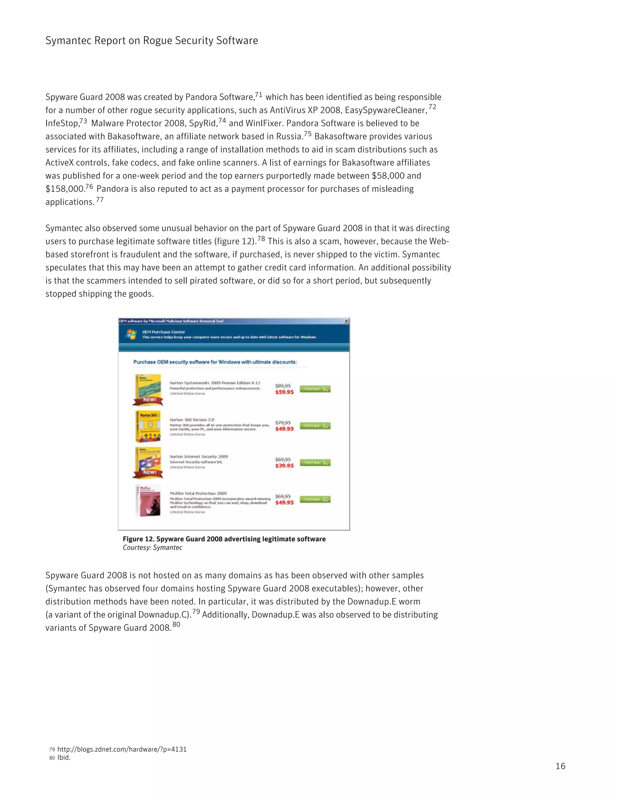 Symantec Report on Rogue Security Software




Spyware Guard 2008 was created by Pandora Software,71 which has been identified as being responsible
for a number of other rogue security applications, such as AntiVirus XP 2008, EasySpywareCleaner, 72
InfeStop,73 Malware Protector 2008, SpyRid,74 and WinIFixer. Pandora Software is believed to be
associated with Bakasoftware, an affiliate network based in Russia.75 Bakasoftware provides various
services for its affiliates, including a range of installation methods to aid in scam distributions such as
ActiveX controls, fake codecs, and fake online scanners. A list of earnings for Bakasoftware affiliates
was published for a one-week period and the top earners purportedly made between $58,000 and
$158,000.76 Pandora is also reputed to act as a payment processor for purchases of misleading
applications. 77

Symantec also observed some unusual behavior on the part of Spyware Guard 2008 in that it was directing
users to purchase legitimate software titles (figure 12).78 This is also a scam, however, because the Web-
based storefront is fraudulent and the software, if purchased, is never shipped to the victim. Symantec
speculates that this may have been an attempt to gather credit card information. An additional possibility
is that the scammers intended to sell pirated software, or did so for a short period, but subsequently
stopped shipping the goods.




                         Figure 12. Spyware Guard 2008 advertising legitimate software
                         Courtesy: Symantec



Spyware Guard 2008 is not hosted on as many domains as has been observed with other samples
(Symantec has observed four domains hosting Spyware Guard 2008 executables); however, other
distribution methods have been noted. In particular, it was distributed by the Downadup.E worm
(a variant of the original Downadup.C). 79 Additionally, Downadup.E was also observed to be distributing
variants of Spyware Guard 2008. 80




 79   http://blogs.zdnet.com/hardware/?p=4131
 80   Ibid.
                                                                                                              16
 