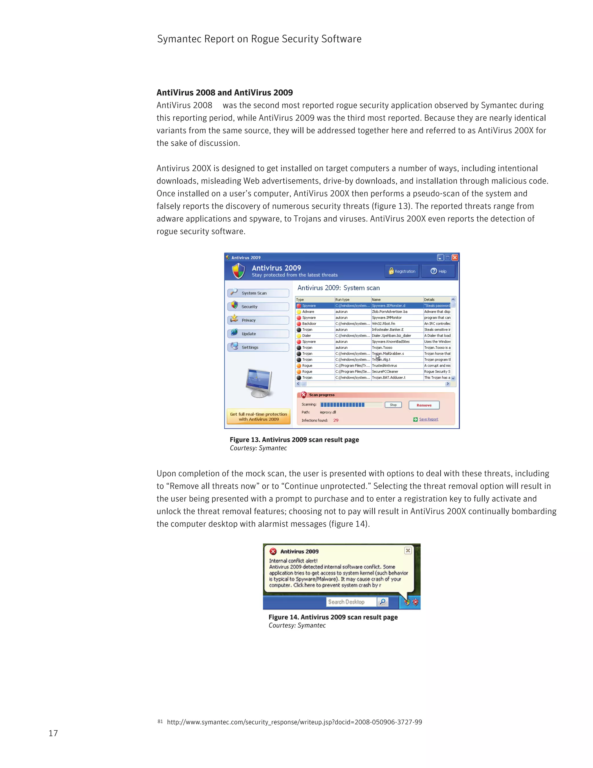 Symantec Report on Rogue Security Software



     AntiVirus 2008 and AntiVirus 2009
     AntiVirus 2008 was the second most reported rogue security application observed by Symantec during
     this reporting period, while AntiVirus 2009 was the third most reported. Because they are nearly identical
     variants from the same source, they will be addressed together here and referred to as AntiVirus 200X for
     the sake of discussion.

     Antivirus 200X is designed to get installed on target computers a number of ways, including intentional
     downloads, misleading Web advertisements, drive-by downloads, and installation through malicious code.
     Once installed on a user’s computer, AntiVirus 200X then performs a pseudo-scan of the system and
     falsely reports the discovery of numerous security threats (figure 13). The reported threats range from
     adware applications and spyware, to Trojans and viruses. AntiVirus 200X even reports the detection of
     rogue security software.




                             Figure 13. Antivirus 2009 scan result page
                             Courtesy: Symantec


     Upon completion of the mock scan, the user is presented with options to deal with these threats, including
     to “Remove all threats now” or to “Continue unprotected.” Selecting the threat removal option will result in
     the user being presented with a prompt to purchase and to enter a registration key to fully activate and
     unlock the threat removal features; choosing not to pay will result in AntiVirus 200X continually bombarding
     the computer desktop with alarmist messages (figure 14).




                                         Figure 14. Antivirus 2009 scan result page
                                         Courtesy: Symantec




     81   http://www.symantec.com/security_response/writeup.jsp?docid=2008-050906-3727-99
17
 