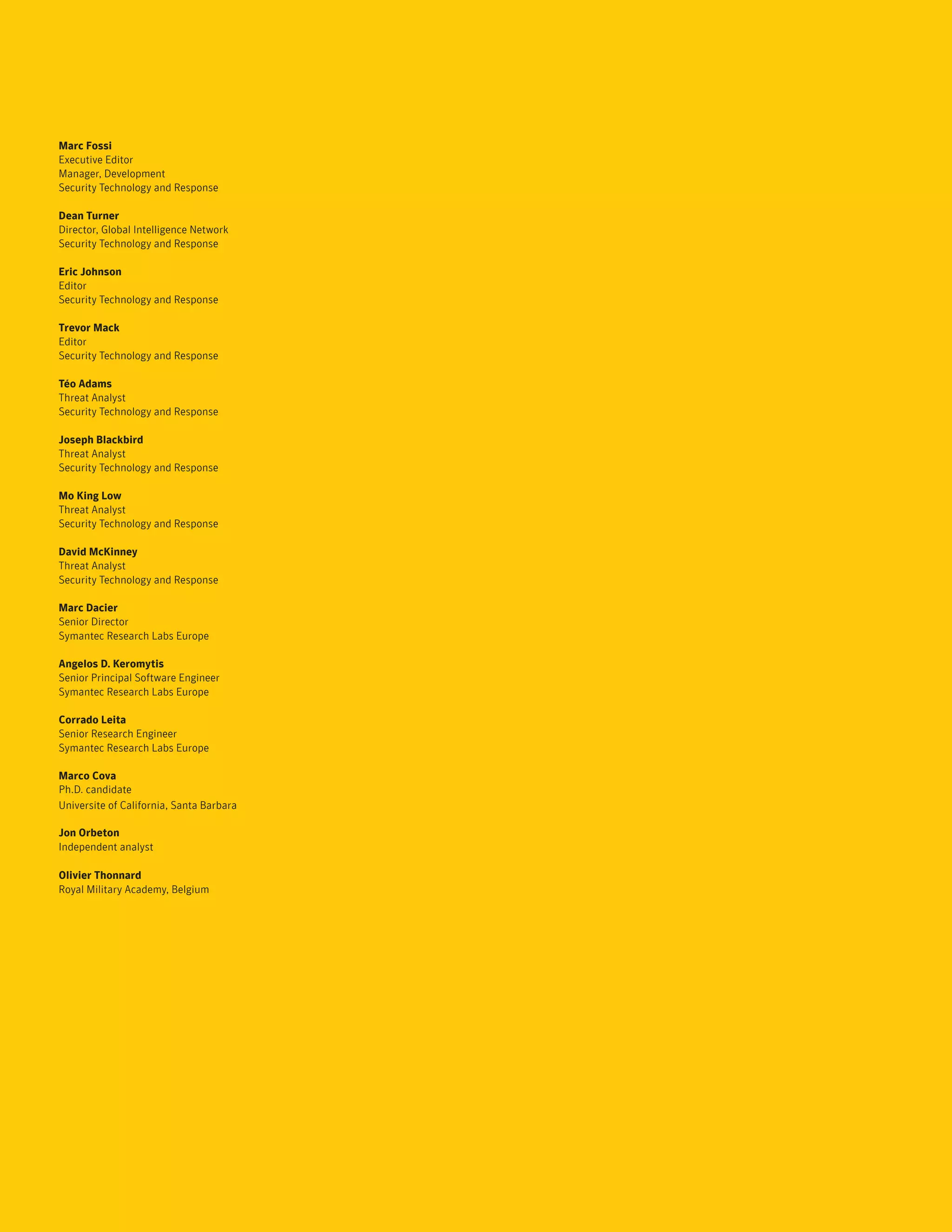 Marc Fossi
Executive Editor
Manager, Development
Security Technology and Response

Dean Turner
Director, Global Intelligence Network
Security Technology and Response

Eric Johnson
Editor
Security Technology and Response

Trevor Mack
Editor
Security Technology and Response

Téo Adams
Threat Analyst
Security Technology and Response

Joseph Blackbird
Threat Analyst
Security Technology and Response

Mo King Low
Threat Analyst
Security Technology and Response

David McKinney
Threat Analyst
Security Technology and Response

Marc Dacier
Senior Director
Symantec Research Labs Europe

Angelos D. Keromytis
Senior Principal Software Engineer
Symantec Research Labs Europe

Corrado Leita
Senior Research Engineer
Symantec Research Labs Europe

Marco Cova
Ph.D. candidate
Universite of California, Santa Barbara

Jon Orbeton
Independent analyst

Olivier Thonnard
Royal Military Academy, Belgium
 
