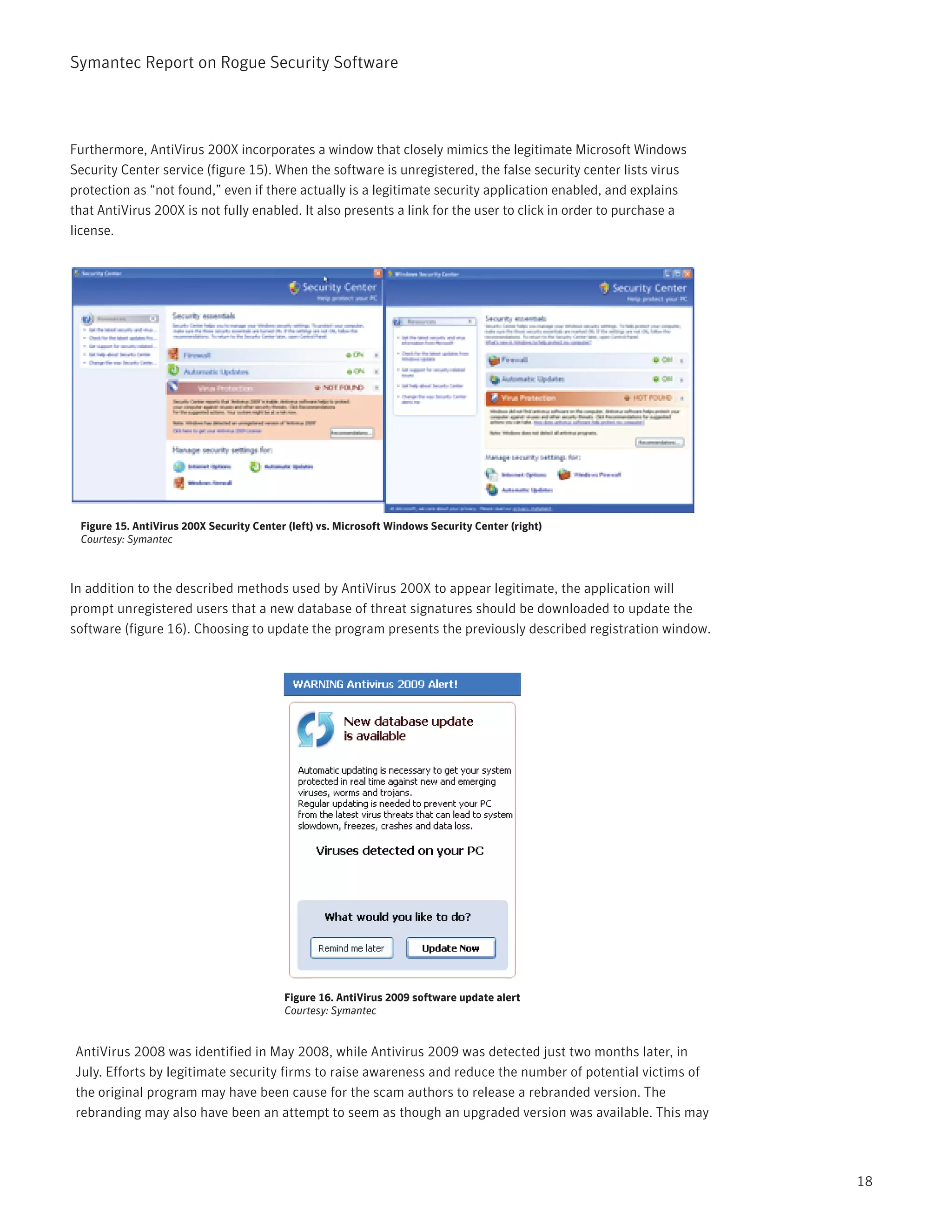 Symantec Report on Rogue Security Software




Furthermore, AntiVirus 200X incorporates a window that closely mimics the legitimate Microsoft Windows
Security Center service (figure 15). When the software is unregistered, the false security center lists virus
protection as “not found,” even if there actually is a legitimate security application enabled, and explains
that AntiVirus 200X is not fully enabled. It also presents a link for the user to click in order to purchase a
license.




 Figure 15. AntiVirus 200X Security Center (left) vs. Microsoft Windows Security Center (right)
 Courtesy: Symantec



In addition to the described methods used by AntiVirus 200X to appear legitimate, the application will
prompt unregistered users that a new database of threat signatures should be downloaded to update the
software (figure 16). Choosing to update the program presents the previously described registration window.




                                          Figure 16. AntiVirus 2009 software update alert
                                          Courtesy: Symantec


AntiVirus 2008 was identified in May 2008, while Antivirus 2009 was detected just two months later, in
July. Efforts by legitimate security firms to raise awareness and reduce the number of potential victims of
the original program may have been cause for the scam authors to release a rebranded version. The
rebranding may also have been an attempt to seem as though an upgraded version was available. This may



                                                                                                                 18
 