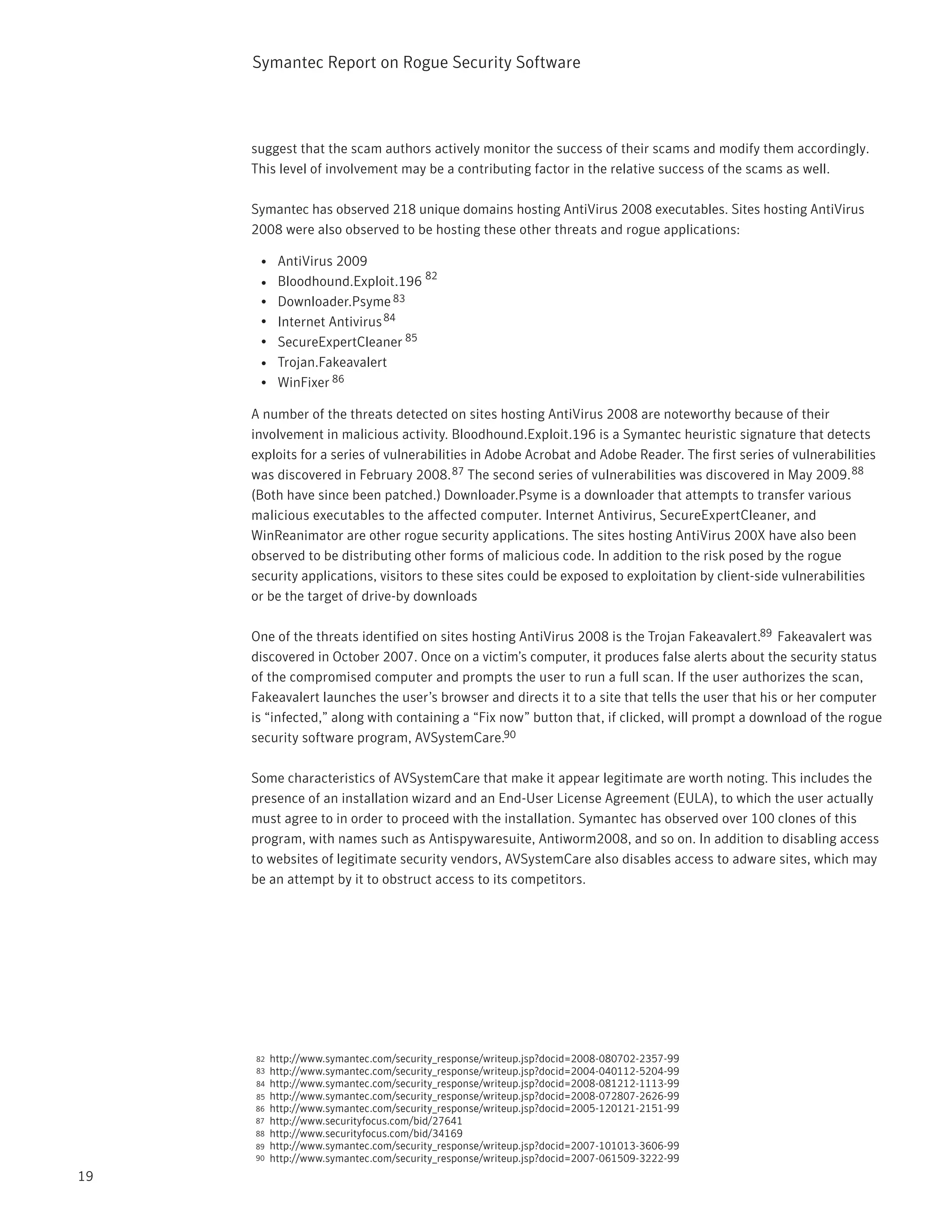 Symantec Report on Rogue Security Software



     suggest that the scam authors actively monitor the success of their scams and modify them accordingly.
     This level of involvement may be a contributing factor in the relative success of the scams as well.

     Symantec has observed 218 unique domains hosting AntiVirus 2008 executables. Sites hosting AntiVirus
     2008 were also observed to be hosting these other threats and rogue applications:

      • AntiVirus 2009
                               82
      • Bloodhound.Exploit.196
      • Downloader.Psyme 83
      • Internet Antivirus 84
      • SecureExpertCleaner 85
      • Trojan.Fakeavalert
      • WinFixer 86

     A number of the threats detected on sites hosting AntiVirus 2008 are noteworthy because of their
     involvement in malicious activity. Bloodhound.Exploit.196 is a Symantec heuristic signature that detects
     exploits for a series of vulnerabilities in Adobe Acrobat and Adobe Reader. The first series of vulnerabilities
     was discovered in February 2008. 87 The second series of vulnerabilities was discovered in May 2009. 88
     (Both have since been patched.) Downloader.Psyme is a downloader that attempts to transfer various
     malicious executables to the affected computer. Internet Antivirus, SecureExpertCleaner, and
     WinReanimator are other rogue security applications. The sites hosting AntiVirus 200X have also been
     observed to be distributing other forms of malicious code. In addition to the risk posed by the rogue
     security applications, visitors to these sites could be exposed to exploitation by client-side vulnerabilities
     or be the target of drive-by downloads

     One of the threats identified on sites hosting AntiVirus 2008 is the Trojan Fakeavalert.89 Fakeavalert was
     discovered in October 2007. Once on a victim’s computer, it produces false alerts about the security status
     of the compromised computer and prompts the user to run a full scan. If the user authorizes the scan,
     Fakeavalert launches the user’s browser and directs it to a site that tells the user that his or her computer
     is “infected,” along with containing a “Fix now” button that, if clicked, will prompt a download of the rogue
     security software program, AVSystemCare.90

     Some characteristics of AVSystemCare that make it appear legitimate are worth noting. This includes the
     presence of an installation wizard and an End-User License Agreement (EULA), to which the user actually
     must agree to in order to proceed with the installation. Symantec has observed over 100 clones of this
     program, with names such as Antispywaresuite, Antiworm2008, and so on. In addition to disabling access
     to websites of legitimate security vendors, AVSystemCare also disables access to adware sites, which may
     be an attempt by it to obstruct access to its competitors.




     82   http://www.symantec.com/security_response/writeup.jsp?docid=2008-080702-2357-99
     83   http://www.symantec.com/security_response/writeup.jsp?docid=2004-040112-5204-99
     84   http://www.symantec.com/security_response/writeup.jsp?docid=2008-081212-1113-99
     85   http://www.symantec.com/security_response/writeup.jsp?docid=2008-072807-2626-99
     86   http://www.symantec.com/security_response/writeup.jsp?docid=2005-120121-2151-99
     87   http://www.securityfocus.com/bid/27641
     88   http://www.securityfocus.com/bid/34169
     89   http://www.symantec.com/security_response/writeup.jsp?docid=2007-101013-3606-99
     90   http://www.symantec.com/security_response/writeup.jsp?docid=2007-061509-3222-99
19
 