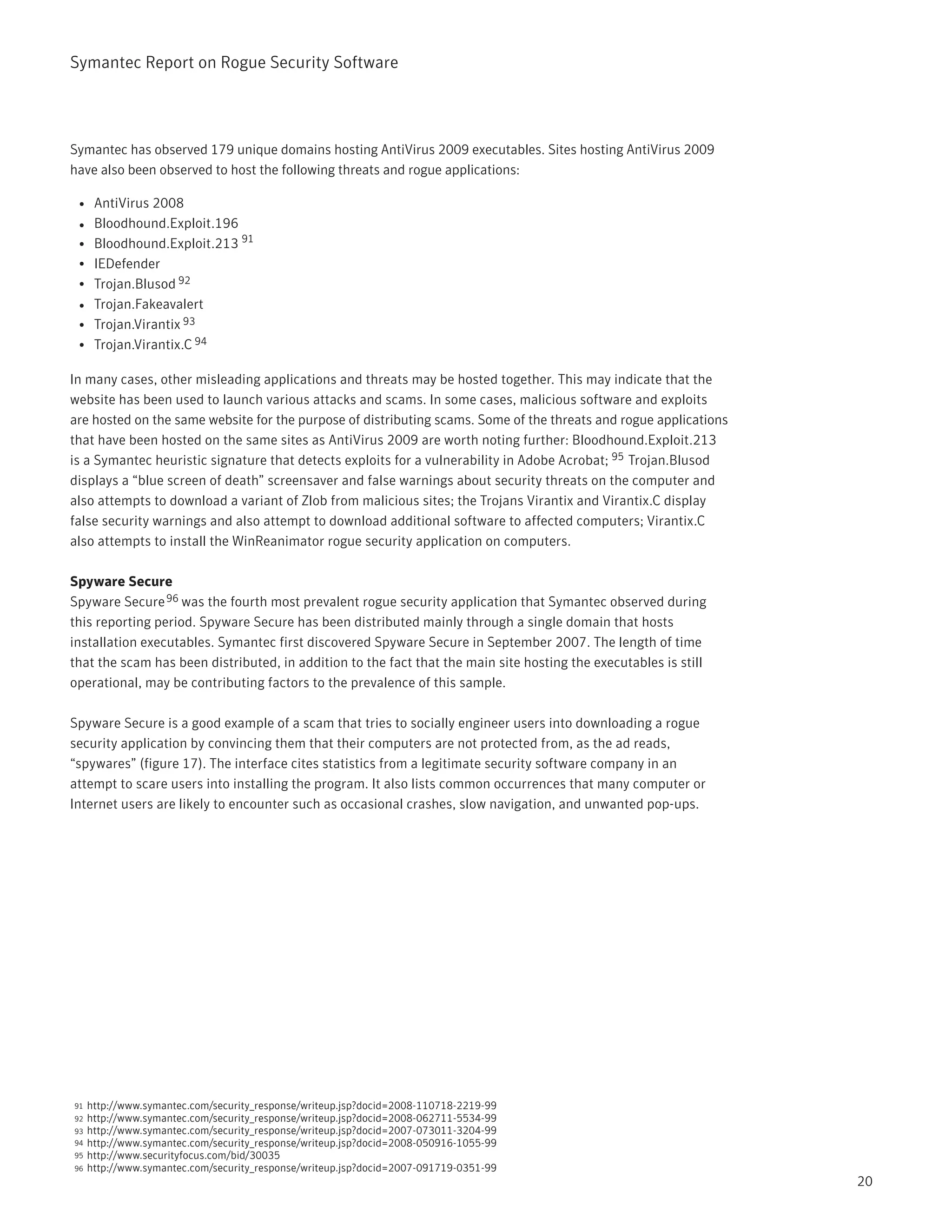 Symantec Report on Rogue Security Software




Symantec has observed 179 unique domains hosting AntiVirus 2009 executables. Sites hosting AntiVirus 2009
have also been observed to host the following threats and rogue applications:

 • AntiVirus 2008
 • Bloodhound.Exploit.196
 • Bloodhound.Exploit.213 91
 • IEDefender
 • Trojan.Blusod 92
 • Trojan.Fakeavalert
 • Trojan.Virantix 93
 • Trojan.Virantix.C 94

In many cases, other misleading applications and threats may be hosted together. This may indicate that the
website has been used to launch various attacks and scams. In some cases, malicious software and exploits
are hosted on the same website for the purpose of distributing scams. Some of the threats and rogue applications
that have been hosted on the same sites as AntiVirus 2009 are worth noting further: Bloodhound.Exploit.213
is a Symantec heuristic signature that detects exploits for a vulnerability in Adobe Acrobat; 95 Trojan.Blusod
displays a “blue screen of death” screensaver and false warnings about security threats on the computer and
also attempts to download a variant of Zlob from malicious sites; the Trojans Virantix and Virantix.C display
false security warnings and also attempt to download additional software to affected computers; Virantix.C
also attempts to install the WinReanimator rogue security application on computers.

Spyware Secure
Spyware Secure 96 was the fourth most prevalent rogue security application that Symantec observed during
this reporting period. Spyware Secure has been distributed mainly through a single domain that hosts
installation executables. Symantec first discovered Spyware Secure in September 2007. The length of time
that the scam has been distributed, in addition to the fact that the main site hosting the executables is still
operational, may be contributing factors to the prevalence of this sample.

Spyware Secure is a good example of a scam that tries to socially engineer users into downloading a rogue
security application by convincing them that their computers are not protected from, as the ad reads,
“spywares” (figure 17). The interface cites statistics from a legitimate security software company in an
attempt to scare users into installing the program. It also lists common occurrences that many computer or
Internet users are likely to encounter such as occasional crashes, slow navigation, and unwanted pop-ups.




91   http://www.symantec.com/security_response/writeup.jsp?docid=2008-110718-2219-99
92   http://www.symantec.com/security_response/writeup.jsp?docid=2008-062711-5534-99
93   http://www.symantec.com/security_response/writeup.jsp?docid=2007-073011-3204-99
94   http://www.symantec.com/security_response/writeup.jsp?docid=2008-050916-1055-99
95   http://www.securityfocus.com/bid/30035
96   http://www.symantec.com/security_response/writeup.jsp?docid=2007-091719-0351-99
                                                                                                                   20
 