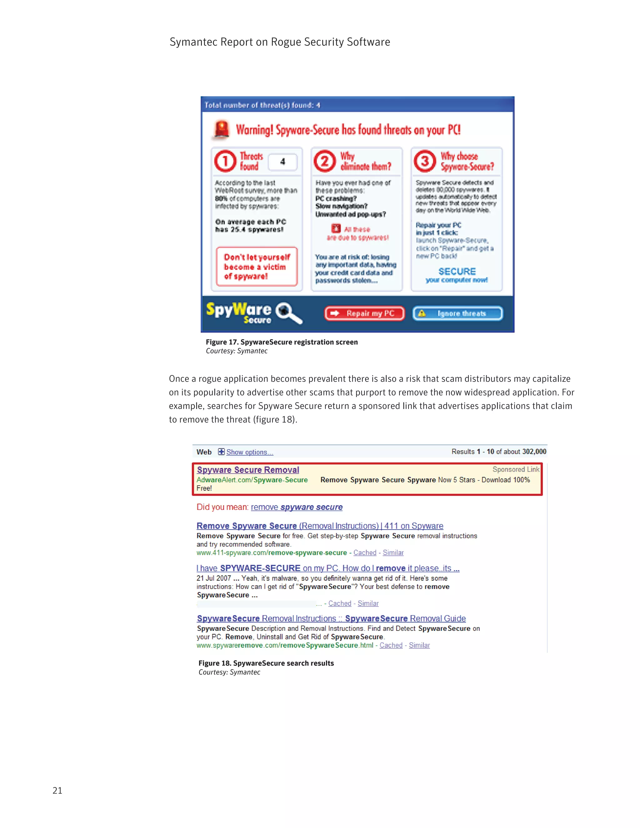 Symantec Report on Rogue Security Software




                                          87


              Figure 17. SpywareSecure registration screen
              Courtesy: Symantec


     Once a rogue application becomes prevalent there is also a risk that scam distributors may capitalize
     on its popularity to advertise other scams that purport to remove the now widespread application. For
     example, searches for Spyware Secure return a sponsored link that advertises applications that claim
     to remove the threat (figure 18).




            Figure 18. SpywareSecure search results
            Courtesy: Symantec




21
 