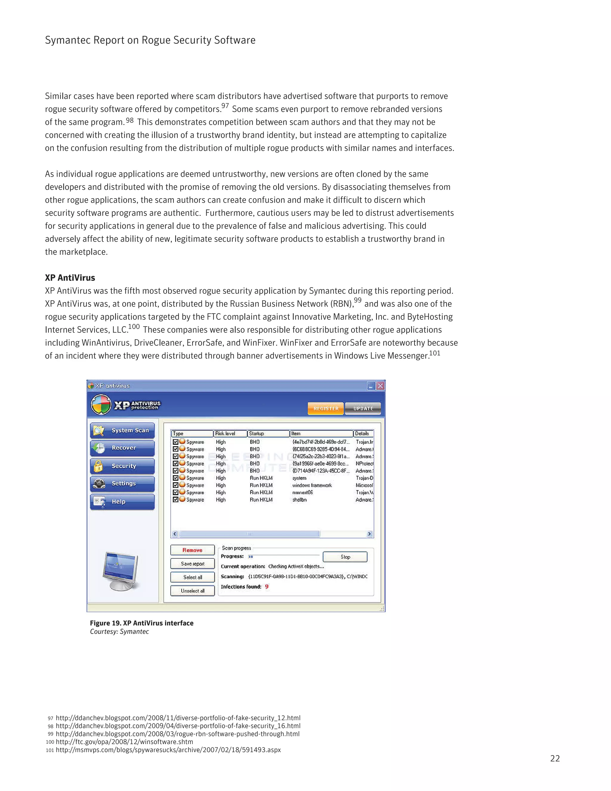 Symantec Report on Rogue Security Software




Similar cases have been reported where scam distributors have advertised software that purports to remove
rogue security software offered by competitors.97 Some scams even purport to remove rebranded versions
of the same program. 98 This demonstrates competition between scam authors and that they may not be
concerned with creating the illusion of a trustworthy brand identity, but instead are attempting to capitalize
on the confusion resulting from the distribution of multiple rogue products with similar names and interfaces.

As individual rogue applications are deemed untrustworthy, new versions are often cloned by the same
developers and distributed with the promise of removing the old versions. By disassociating themselves from
other rogue applications, the scam authors can create confusion and make it difficult to discern which
security software programs are authentic. Furthermore, cautious users may be led to distrust advertisements
for security applications in general due to the prevalence of false and malicious advertising. This could
adversely affect the ability of new, legitimate security software products to establish a trustworthy brand in
the marketplace.

XP AntiVirus
XP AntiVirus was the fifth most observed rogue security application by Symantec during this reporting period.
XP AntiVirus was, at one point, distributed by the Russian Business Network (RBN),99 and was also one of the
rogue security applications targeted by the FTC complaint against Innovative Marketing, Inc. and ByteHosting
Internet Services, LLC.100 These companies were also responsible for distributing other rogue applications
including WinAntivirus, DriveCleaner, ErrorSafe, and WinFixer. WinFixer and ErrorSafe are noteworthy because
of an incident where they were distributed through banner advertisements in Windows Live Messenger.101




              Figure 19. XP AntiVirus interface
              Courtesy: Symantec




97  http://ddanchev.blogspot.com/2008/11/diverse-portfolio-of-fake-security_12.html
98  http://ddanchev.blogspot.com/2009/04/diverse-portfolio-of-fake-security_16.html
99  http://ddanchev.blogspot.com/2008/03/rogue-rbn-software-pushed-through.html
100 http://ftc.gov/opa/2008/12/winsoftware.shtm
101 http://msmvps.com/blogs/spywaresucks/archive/2007/02/18/591493.aspx
                                                                                                                 22
 