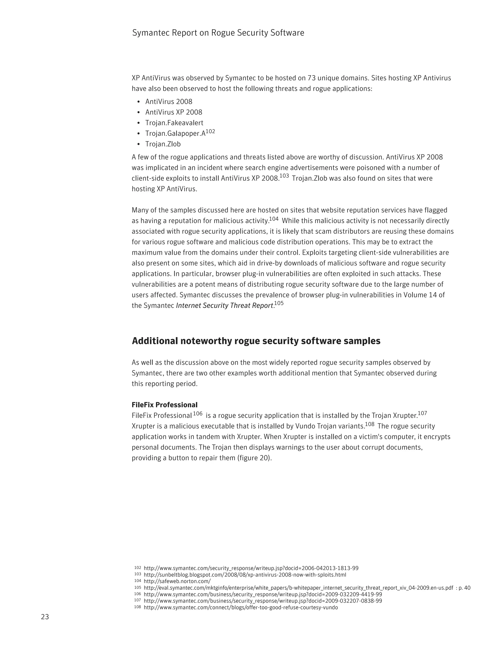 Symantec Report on Rogue Security Software



     XP AntiVirus was observed by Symantec to be hosted on 73 unique domains. Sites hosting XP Antivirus
     have also been observed to host the following threats and rogue applications:
      •    AntiVirus 2008
      •    AntiVirus XP 2008
      •    Trojan.Fakeavalert
      •    Trojan.Galapoper.A102
      •    Trojan.Zlob
     A few of the rogue applications and threats listed above are worthy of discussion. AntiVirus XP 2008
     was implicated in an incident where search engine advertisements were poisoned with a number of
     client-side exploits to install AntiVirus XP 2008.103 Trojan.Zlob was also found on sites that were
     hosting XP AntiVirus.

     Many of the samples discussed here are hosted on sites that website reputation services have flagged
     as having a reputation for malicious activity.104 While this malicious activity is not necessarily directly
     associated with rogue security applications, it is likely that scam distributors are reusing these domains
     for various rogue software and malicious code distribution operations. This may be to extract the
     maximum value from the domains under their control. Exploits targeting client-side vulnerabilities are
     also present on some sites, which aid in drive-by downloads of malicious software and rogue security
     applications. In particular, browser plug-in vulnerabilities are often exploited in such attacks. These
     vulnerabilities are a potent means of distributing rogue security software due to the large number of
     users affected. Symantec discusses the prevalence of browser plug-in vulnerabilities in Volume 14 of
     the Symantec Internet Security Threat Report.105



     Additional noteworthy rogue security software samples

     As well as the discussion above on the most widely reported rogue security samples observed by
     Symantec, there are two other examples worth additional mention that Symantec observed during
     this reporting period.

     FileFix Professional
     FileFix Professional 106 is a rogue security application that is installed by the Trojan Xrupter.107
     Xrupter is a malicious executable that is installed by Vundo Trojan variants.108 The rogue security
     application works in tandem with Xrupter. When Xrupter is installed on a victim's computer, it encrypts
     personal documents. The Trojan then displays warnings to the user about corrupt documents,
     providing a button to repair them (figure 20).




     102   http://www.symantec.com/security_response/writeup.jsp?docid=2006-042013-1813-99
     103   http://sunbeltblog.blogspot.com/2008/08/xp-antivirus-2008-now-with-sploits.html
     104   http://safeweb.norton.com/
     105   http://eval.symantec.com/mktginfo/enterprise/white_papers/b-whitepaper_internet_security_threat_report_xiv_04-2009.en-us.pdf : p. 40
     106   http://www.symantec.com/business/security_response/writeup.jsp?docid=2009-032209-4419-99
     107   http://www.symantec.com/business/security_response/writeup.jsp?docid=2009-032207-0838-99
     108   http://www.symantec.com/connect/blogs/offer-too-good-refuse-courtesy-vundo
23
 