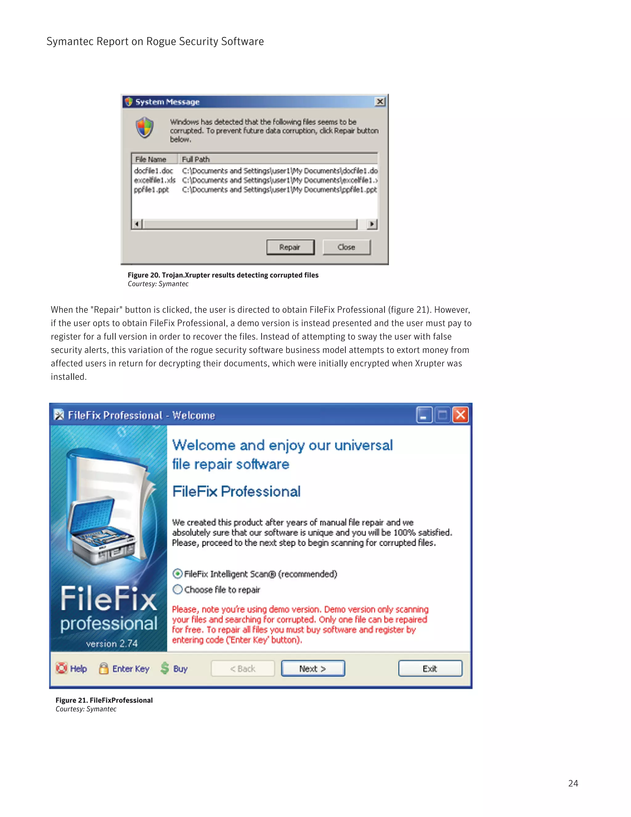 Symantec Report on Rogue Security Software




                       Figure 20. Trojan.Xrupter results detecting corrupted files
                       Courtesy: Symantec


When the "Repair" button is clicked, the user is directed to obtain FileFix Professional (figure 21). However,
if the user opts to obtain FileFix Professional, a demo version is instead presented and the user must pay to
register for a full version in order to recover the files. Instead of attempting to sway the user with false
security alerts, this variation of the rogue security software business model attempts to extort money from
affected users in return for decrypting their documents, which were initially encrypted when Xrupter was
installed.




 Figure 21. FileFixProfessional
 Courtesy: Symantec




                                                                                                                 24
 