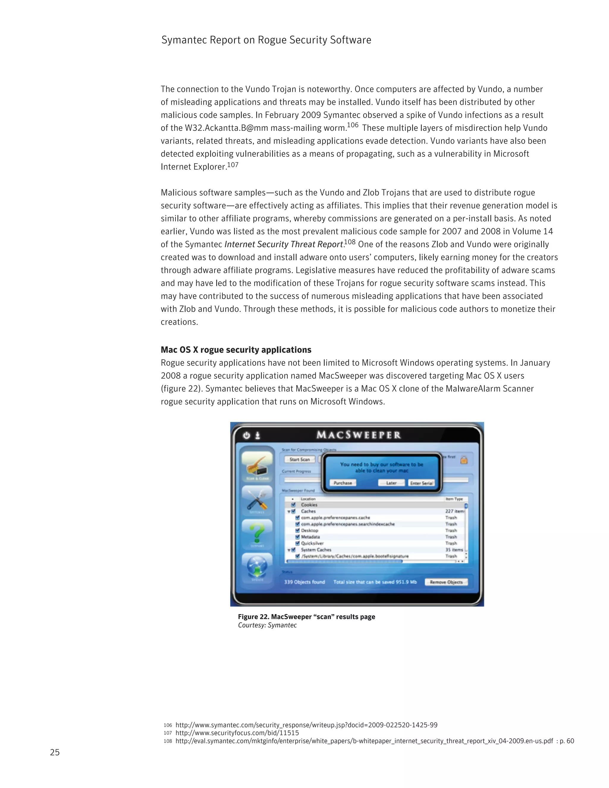 Symantec Report on Rogue Security Software



     The connection to the Vundo Trojan is noteworthy. Once computers are affected by Vundo, a number
     of misleading applications and threats may be installed. Vundo itself has been distributed by other
     malicious code samples. In February 2009 Symantec observed a spike of Vundo infections as a result
     of the W32.Ackantta.B@mm mass-mailing worm.106 These multiple layers of misdirection help Vundo
     variants, related threats, and misleading applications evade detection. Vundo variants have also been
     detected exploiting vulnerabilities as a means of propagating, such as a vulnerability in Microsoft
     Internet Explorer.107

     Malicious software samples—such as the Vundo and Zlob Trojans that are used to distribute rogue
     security software—are effectively acting as affiliates. This implies that their revenue generation model is
     similar to other affiliate programs, whereby commissions are generated on a per-install basis. As noted
     earlier, Vundo was listed as the most prevalent malicious code sample for 2007 and 2008 in Volume 14
     of the Symantec Internet Security Threat Report.108 One of the reasons Zlob and Vundo were originally
     created was to download and install adware onto users’ computers, likely earning money for the creators
     through adware affiliate programs. Legislative measures have reduced the profitability of adware scams
     and may have led to the modification of these Trojans for rogue security software scams instead. This
     may have contributed to the success of numerous misleading applications that have been associated
     with Zlob and Vundo. Through these methods, it is possible for malicious code authors to monetize their
     creations.


     Mac OS X rogue security applications
     Rogue security applications have not been limited to Microsoft Windows operating systems. In January
     2008 a rogue security application named MacSweeper was discovered targeting Mac OS X users
     (figure 22). Symantec believes that MacSweeper is a Mac OS X clone of the MalwareAlarm Scanner
     rogue security application that runs on Microsoft Windows.




                               Figure 22. MacSweeper “scan” results page
                               Courtesy: Symantec




     106   http://www.symantec.com/security_response/writeup.jsp?docid=2009-022520-1425-99
     107   http://www.securityfocus.com/bid/11515
     108   http://eval.symantec.com/mktginfo/enterprise/white_papers/b-whitepaper_internet_security_threat_report_xiv_04-2009.en-us.pdf : p. 60
25
 