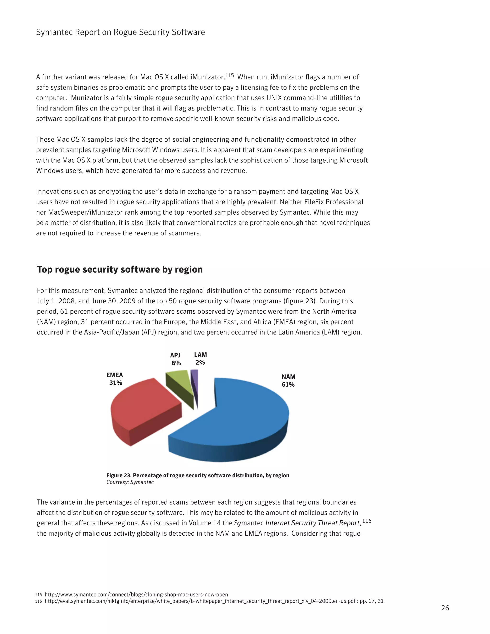 Symantec Report on Rogue Security Software




A further variant was released for Mac OS X called iMunizator.115 When run, iMunizator flags a number of
safe system binaries as problematic and prompts the user to pay a licensing fee to fix the problems on the
computer. iMunizator is a fairly simple rogue security application that uses UNIX command-line utilities to
find random files on the computer that it will flag as problematic. This is in contrast to many rogue security
software applications that purport to remove specific well-known security risks and malicious code.

These Mac OS X samples lack the degree of social engineering and functionality demonstrated in other
prevalent samples targeting Microsoft Windows users. It is apparent that scam developers are experimenting
with the Mac OS X platform, but that the observed samples lack the sophistication of those targeting Microsoft
Windows users, which have generated far more success and revenue.

Innovations such as encrypting the user’s data in exchange for a ransom payment and targeting Mac OS X
users have not resulted in rogue security applications that are highly prevalent. Neither FileFix Professional
nor MacSweeper/iMunizator rank among the top reported samples observed by Symantec. While this may
be a matter of distribution, it is also likely that conventional tactics are profitable enough that novel techniques
are not required to increase the revenue of scammers.




Top rogue security software by region

For this measurement, Symantec analyzed the regional distribution of the consumer reports between
July 1, 2008, and June 30, 2009 of the top 50 rogue security software programs (figure 23). During this
period, 61 percent of rogue security software scams observed by Symantec were from the North America
(NAM) region, 31 percent occurred in the Europe, the Middle East, and Africa (EMEA) region, six percent
occurred in the Asia-Pacific/Japan (APJ) region, and two percent occurred in the Latin America (LAM) region.


                                                        APJ       LAM
                                                        6%        2%
                              EMEA                                                                   NAM
                               31%                                                                   61%




                              Figure 23. Percentage of rogue security software distribution, by region
                              Courtesy: Symantec


The variance in the percentages of reported scams between each region suggests that regional boundaries
affect the distribution of rogue security software. This may be related to the amount of malicious activity in
general that affects these regions. As discussed in Volume 14 the Symantec Internet Security Threat Report, 116
the majority of malicious activity globally is detected in the NAM and EMEA regions. Considering that rogue




115   http://www.symantec.com/connect/blogs/cloning-shop-mac-users-now-open
116   http://eval.symantec.com/mktginfo/enterprise/white_papers/b-whitepaper_internet_security_threat_report_xiv_04-2009.en-us.pdf : pp. 17, 31
                                                                                                                                                  26
 