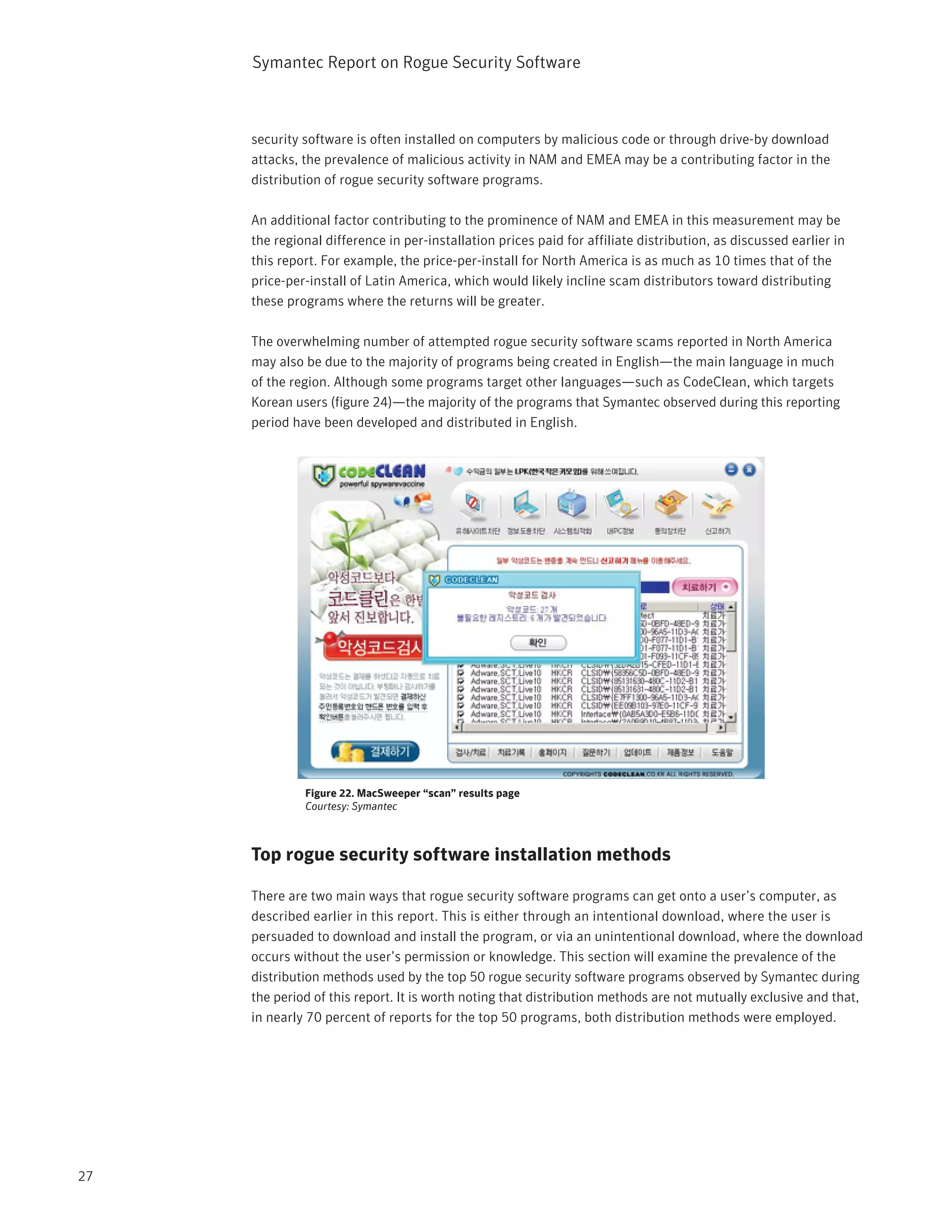 Symantec Report on Rogue Security Software



     security software is often installed on computers by malicious code or through drive-by download
     attacks, the prevalence of malicious activity in NAM and EMEA may be a contributing factor in the
     distribution of rogue security software programs.

     An additional factor contributing to the prominence of NAM and EMEA in this measurement may be
     the regional difference in per-installation prices paid for affiliate distribution, as discussed earlier in
     this report. For example, the price-per-install for North America is as much as 10 times that of the
     price-per-install of Latin America, which would likely incline scam distributors toward distributing
     these programs where the returns will be greater.

     The overwhelming number of attempted rogue security software scams reported in North America
     may also be due to the majority of programs being created in English—the main language in much
     of the region. Although some programs target other languages—such as CodeClean, which targets
     Korean users (figure 24)—the majority of the programs that Symantec observed during this reporting
     period have been developed and distributed in English.




              Figure 22. MacSweeper “scan” results page
              Courtesy: Symantec



     Top rogue security software installation methods

     There are two main ways that rogue security software programs can get onto a user’s computer, as
     described earlier in this report. This is either through an intentional download, where the user is
     persuaded to download and install the program, or via an unintentional download, where the download
     occurs without the user’s permission or knowledge. This section will examine the prevalence of the
     distribution methods used by the top 50 rogue security software programs observed by Symantec during
     the period of this report. It is worth noting that distribution methods are not mutually exclusive and that,
     in nearly 70 percent of reports for the top 50 programs, both distribution methods were employed.




27
 