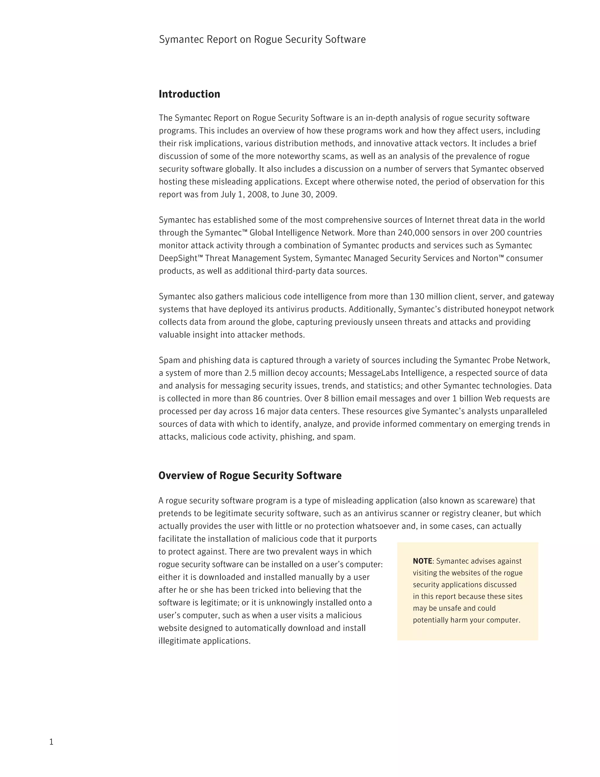 Symantec Report on Rogue Security Software




    Introduction

    The Symantec Report on Rogue Security Software is an in-depth analysis of rogue security software
    programs. This includes an overview of how these programs work and how they affect users, including
    their risk implications, various distribution methods, and innovative attack vectors. It includes a brief
    discussion of some of the more noteworthy scams, as well as an analysis of the prevalence of rogue
    security software globally. It also includes a discussion on a number of servers that Symantec observed
    hosting these misleading applications. Except where otherwise noted, the period of observation for this
    report was from July 1, 2008, to June 30, 2009.

    Symantec has established some of the most comprehensive sources of Internet threat data in the world
    through the Symantec™ Global Intelligence Network. More than 240,000 sensors in over 200 countries
    monitor attack activity through a combination of Symantec products and services such as Symantec
    DeepSight™ Threat Management System, Symantec Managed Security Services and Norton™ consumer
    products, as well as additional third-party data sources.

    Symantec also gathers malicious code intelligence from more than 130 million client, server, and gateway
    systems that have deployed its antivirus products. Additionally, Symantec’s distributed honeypot network
    collects data from around the globe, capturing previously unseen threats and attacks and providing
    valuable insight into attacker methods.

    Spam and phishing data is captured through a variety of sources including the Symantec Probe Network,
    a system of more than 2.5 million decoy accounts; MessageLabs Intelligence, a respected source of data
    and analysis for messaging security issues, trends, and statistics; and other Symantec technologies. Data
    is collected in more than 86 countries. Over 8 billion email messages and over 1 billion Web requests are
    processed per day across 16 major data centers. These resources give Symantec’s analysts unparalleled
    sources of data with which to identify, analyze, and provide informed commentary on emerging trends in
    attacks, malicious code activity, phishing, and spam.



    Overview of Rogue Security Software

    A rogue security software program is a type of misleading application (also known as scareware) that
    pretends to be legitimate security software, such as an antivirus scanner or registry cleaner, but which
    actually provides the user with little or no protection whatsoever and, in some cases, can actually
    facilitate the installation of malicious code that it purports
    to protect against. There are two prevalent ways in which
    rogue security software can be installed on a user’s computer:       NOTE: Symantec advises against
                                                                         visiting the websites of the rogue
    either it is downloaded and installed manually by a user
                                                                         security applications discussed
    after he or she has been tricked into believing that the
                                                                         in this report because these sites
    software is legitimate; or it is unknowingly installed onto a
                                                                         may be unsafe and could
    user’s computer, such as when a user visits a malicious              potentially harm your computer.
    website designed to automatically download and install
    illegitimate applications.




1
 