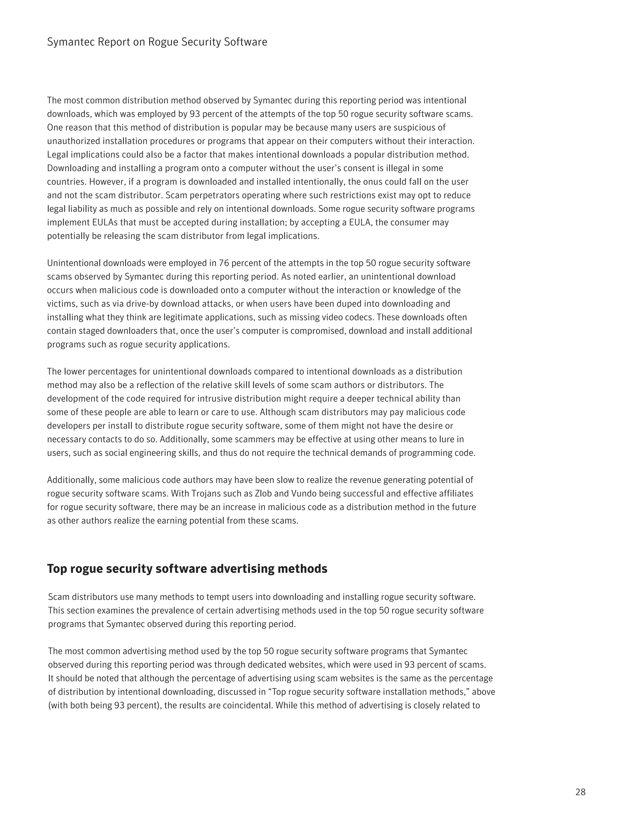 Symantec Report on Rogue Security Software




The most common distribution method observed by Symantec during this reporting period was intentional
downloads, which was employed by 93 percent of the attempts of the top 50 rogue security software scams.
One reason that this method of distribution is popular may be because many users are suspicious of
unauthorized installation procedures or programs that appear on their computers without their interaction.
Legal implications could also be a factor that makes intentional downloads a popular distribution method.
Downloading and installing a program onto a computer without the user’s consent is illegal in some
countries. However, if a program is downloaded and installed intentionally, the onus could fall on the user
and not the scam distributor. Scam perpetrators operating where such restrictions exist may opt to reduce
legal liability as much as possible and rely on intentional downloads. Some rogue security software programs
implement EULAs that must be accepted during installation; by accepting a EULA, the consumer may
potentially be releasing the scam distributor from legal implications.

Unintentional downloads were employed in 76 percent of the attempts in the top 50 rogue security software
scams observed by Symantec during this reporting period. As noted earlier, an unintentional download
occurs when malicious code is downloaded onto a computer without the interaction or knowledge of the
victims, such as via drive-by download attacks, or when users have been duped into downloading and
installing what they think are legitimate applications, such as missing video codecs. These downloads often
contain staged downloaders that, once the user’s computer is compromised, download and install additional
programs such as rogue security applications.

The lower percentages for unintentional downloads compared to intentional downloads as a distribution
method may also be a reflection of the relative skill levels of some scam authors or distributors. The
development of the code required for intrusive distribution might require a deeper technical ability than
some of these people are able to learn or care to use. Although scam distributors may pay malicious code
developers per install to distribute rogue security software, some of them might not have the desire or
necessary contacts to do so. Additionally, some scammers may be effective at using other means to lure in
users, such as social engineering skills, and thus do not require the technical demands of programming code.

Additionally, some malicious code authors may have been slow to realize the revenue generating potential of
rogue security software scams. With Trojans such as Zlob and Vundo being successful and effective affiliates
for rogue security software, there may be an increase in malicious code as a distribution method in the future
as other authors realize the earning potential from these scams.




Top rogue security software advertising methods

Scam distributors use many methods to tempt users into downloading and installing rogue security software.
This section examines the prevalence of certain advertising methods used in the top 50 rogue security software
programs that Symantec observed during this reporting period.

The most common advertising method used by the top 50 rogue security software programs that Symantec
observed during this reporting period was through dedicated websites, which were used in 93 percent of scams.
It should be noted that although the percentage of advertising using scam websites is the same as the percentage
of distribution by intentional downloading, discussed in “Top rogue security software installation methods,” above
(with both being 93 percent), the results are coincidental. While this method of advertising is closely related to




                                                                                                                     28
 