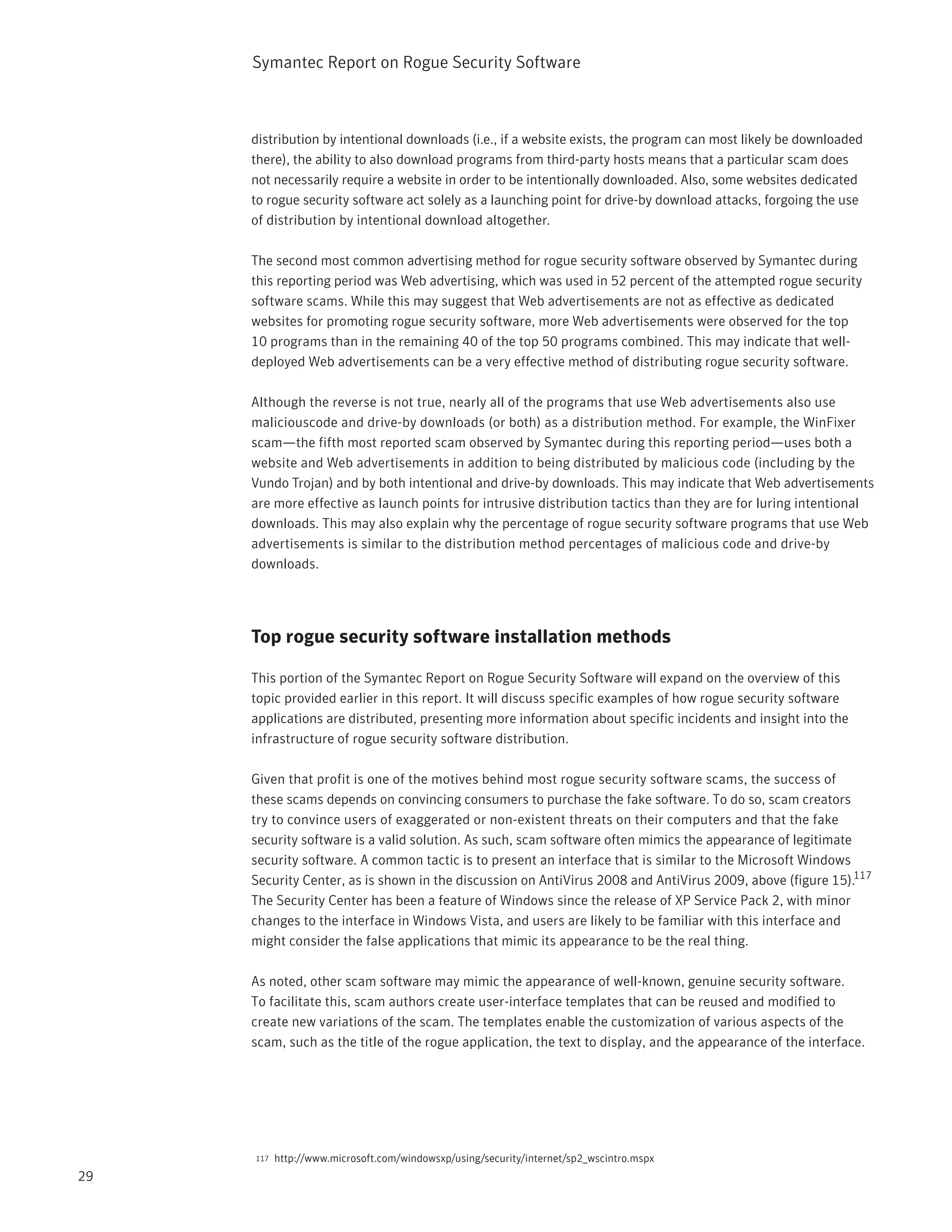 Symantec Report on Rogue Security Software



     distribution by intentional downloads (i.e., if a website exists, the program can most likely be downloaded
     there), the ability to also download programs from third-party hosts means that a particular scam does
     not necessarily require a website in order to be intentionally downloaded. Also, some websites dedicated
     to rogue security software act solely as a launching point for drive-by download attacks, forgoing the use
     of distribution by intentional download altogether.

     The second most common advertising method for rogue security software observed by Symantec during
     this reporting period was Web advertising, which was used in 52 percent of the attempted rogue security
     software scams. While this may suggest that Web advertisements are not as effective as dedicated
     websites for promoting rogue security software, more Web advertisements were observed for the top
     10 programs than in the remaining 40 of the top 50 programs combined. This may indicate that well-
     deployed Web advertisements can be a very effective method of distributing rogue security software.

     Although the reverse is not true, nearly all of the programs that use Web advertisements also use
     maliciouscode and drive-by downloads (or both) as a distribution method. For example, the WinFixer
     scam—the fifth most reported scam observed by Symantec during this reporting period—uses both a
     website and Web advertisements in addition to being distributed by malicious code (including by the
     Vundo Trojan) and by both intentional and drive-by downloads. This may indicate that Web advertisements
     are more effective as launch points for intrusive distribution tactics than they are for luring intentional
     downloads. This may also explain why the percentage of rogue security software programs that use Web
     advertisements is similar to the distribution method percentages of malicious code and drive-by
     downloads.




     Top rogue security software installation methods

     This portion of the Symantec Report on Rogue Security Software will expand on the overview of this
     topic provided earlier in this report. It will discuss specific examples of how rogue security software
     applications are distributed, presenting more information about specific incidents and insight into the
     infrastructure of rogue security software distribution.

     Given that profit is one of the motives behind most rogue security software scams, the success of
     these scams depends on convincing consumers to purchase the fake software. To do so, scam creators
     try to convince users of exaggerated or non-existent threats on their computers and that the fake
     security software is a valid solution. As such, scam software often mimics the appearance of legitimate
     security software. A common tactic is to present an interface that is similar to the Microsoft Windows
     Security Center, as is shown in the discussion on AntiVirus 2008 and AntiVirus 2009, above (figure 15).117
     The Security Center has been a feature of Windows since the release of XP Service Pack 2, with minor
     changes to the interface in Windows Vista, and users are likely to be familiar with this interface and
     might consider the false applications that mimic its appearance to be the real thing.

     As noted, other scam software may mimic the appearance of well-known, genuine security software.
     To facilitate this, scam authors create user-interface templates that can be reused and modified to
     create new variations of the scam. The templates enable the customization of various aspects of the
     scam, such as the title of the rogue application, the text to display, and the appearance of the interface.




     117   http://www.microsoft.com/windowsxp/using/security/internet/sp2_wscintro.mspx
29
 