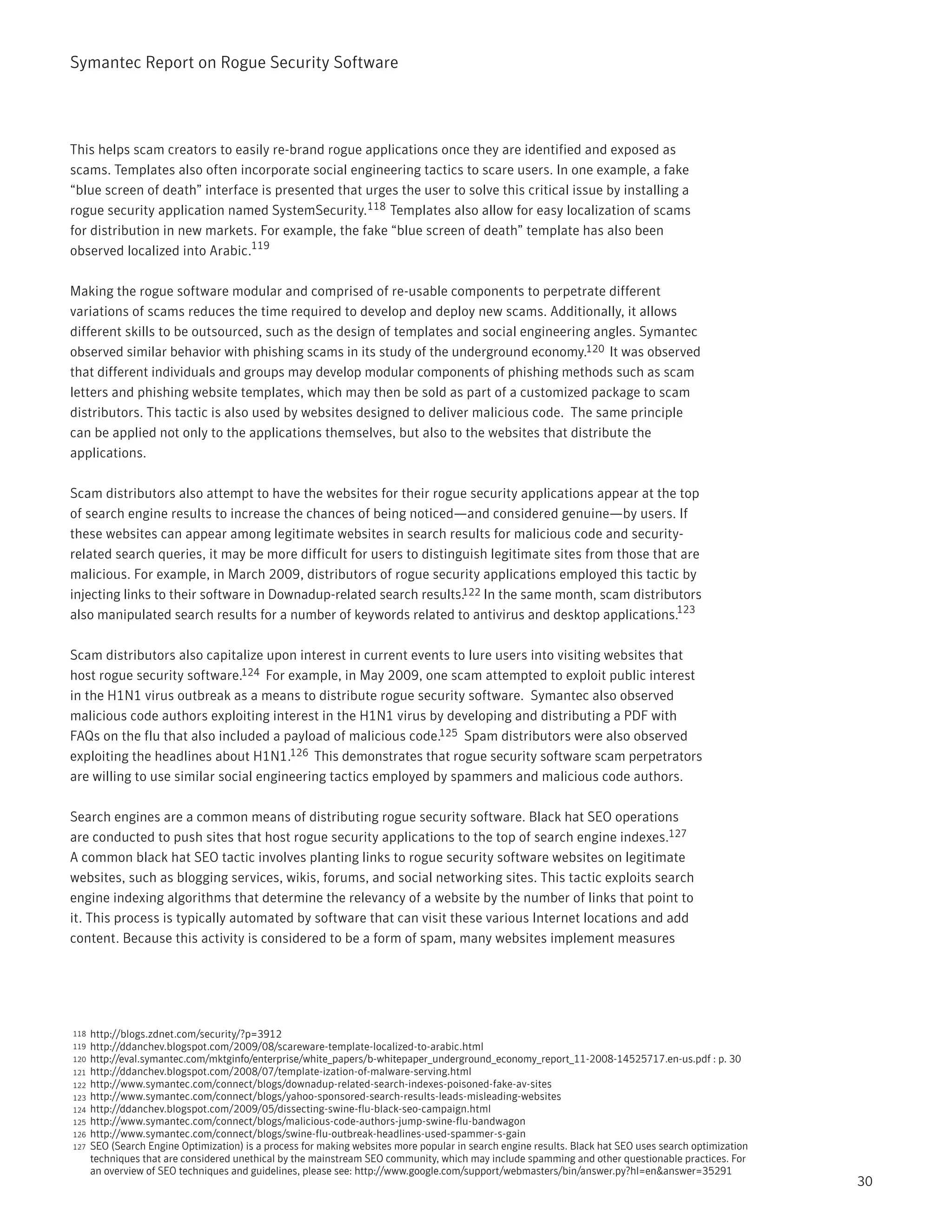 Symantec Report on Rogue Security Software




This helps scam creators to easily re-brand rogue applications once they are identified and exposed as
scams. Templates also often incorporate social engineering tactics to scare users. In one example, a fake
“blue screen of death” interface is presented that urges the user to solve this critical issue by installing a
rogue security application named SystemSecurity.118 Templates also allow for easy localization of scams
for distribution in new markets. For example, the fake “blue screen of death” template has also been
observed localized into Arabic.119

Making the rogue software modular and comprised of re-usable components to perpetrate different
variations of scams reduces the time required to develop and deploy new scams. Additionally, it allows
different skills to be outsourced, such as the design of templates and social engineering angles. Symantec
observed similar behavior with phishing scams in its study of the underground economy.120 It was observed
that different individuals and groups may develop modular components of phishing methods such as scam
letters and phishing website templates, which may then be sold as part of a customized package to scam
distributors. This tactic is also used by websites designed to deliver malicious code. The same principle
can be applied not only to the applications themselves, but also to the websites that distribute the
applications.

Scam distributors also attempt to have the websites for their rogue security applications appear at the top
of search engine results to increase the chances of being noticed—and considered genuine—by users. If
these websites can appear among legitimate websites in search results for malicious code and security-
related search queries, it may be more difficult for users to distinguish legitimate sites from those that are
malicious. For example, in March 2009, distributors of rogue security applications employed this tactic by
injecting links to their software in Downadup-related search results.122 In the same month, scam distributors
also manipulated search results for a number of keywords related to antivirus and desktop applications.123

Scam distributors also capitalize upon interest in current events to lure users into visiting websites that
host rogue security software.124 For example, in May 2009, one scam attempted to exploit public interest
in the H1N1 virus outbreak as a means to distribute rogue security software. Symantec also observed
malicious code authors exploiting interest in the H1N1 virus by developing and distributing a PDF with
FAQs on the flu that also included a payload of malicious code.125 Spam distributors were also observed
exploiting the headlines about H1N1.126 This demonstrates that rogue security software scam perpetrators
are willing to use similar social engineering tactics employed by spammers and malicious code authors.

Search engines are a common means of distributing rogue security software. Black hat SEO operations
are conducted to push sites that host rogue security applications to the top of search engine indexes.127
A common black hat SEO tactic involves planting links to rogue security software websites on legitimate
websites, such as blogging services, wikis, forums, and social networking sites. This tactic exploits search
engine indexing algorithms that determine the relevancy of a website by the number of links that point to
it. This process is typically automated by software that can visit these various Internet locations and add
content. Because this activity is considered to be a form of spam, many websites implement measures




118   http://blogs.zdnet.com/security/?p=3912
119   http://ddanchev.blogspot.com/2009/08/scareware-template-localized-to-arabic.html
120   http://eval.symantec.com/mktginfo/enterprise/white_papers/b-whitepaper_underground_economy_report_11-2008-14525717.en-us.pdf : p. 30
121   http://ddanchev.blogspot.com/2008/07/template-ization-of-malware-serving.html
122   http://www.symantec.com/connect/blogs/downadup-related-search-indexes-poisoned-fake-av-sites
123   http://www.symantec.com/connect/blogs/yahoo-sponsored-search-results-leads-misleading-websites
124   http://ddanchev.blogspot.com/2009/05/dissecting-swine-flu-black-seo-campaign.html
125   http://www.symantec.com/connect/blogs/malicious-code-authors-jump-swine-flu-bandwagon
126   http://www.symantec.com/connect/blogs/swine-flu-outbreak-headlines-used-spammer-s-gain
127   SEO (Search Engine Optimization) is a process for making websites more popular in search engine results. Black hat SEO uses search optimization
      techniques that are considered unethical by the mainstream SEO community, which may include spamming and other questionable practices. For
      an overview of SEO techniques and guidelines, please see: http://www.google.com/support/webmasters/bin/answer.py?hl=en&answer=35291
                                                                                                                                                        30
 