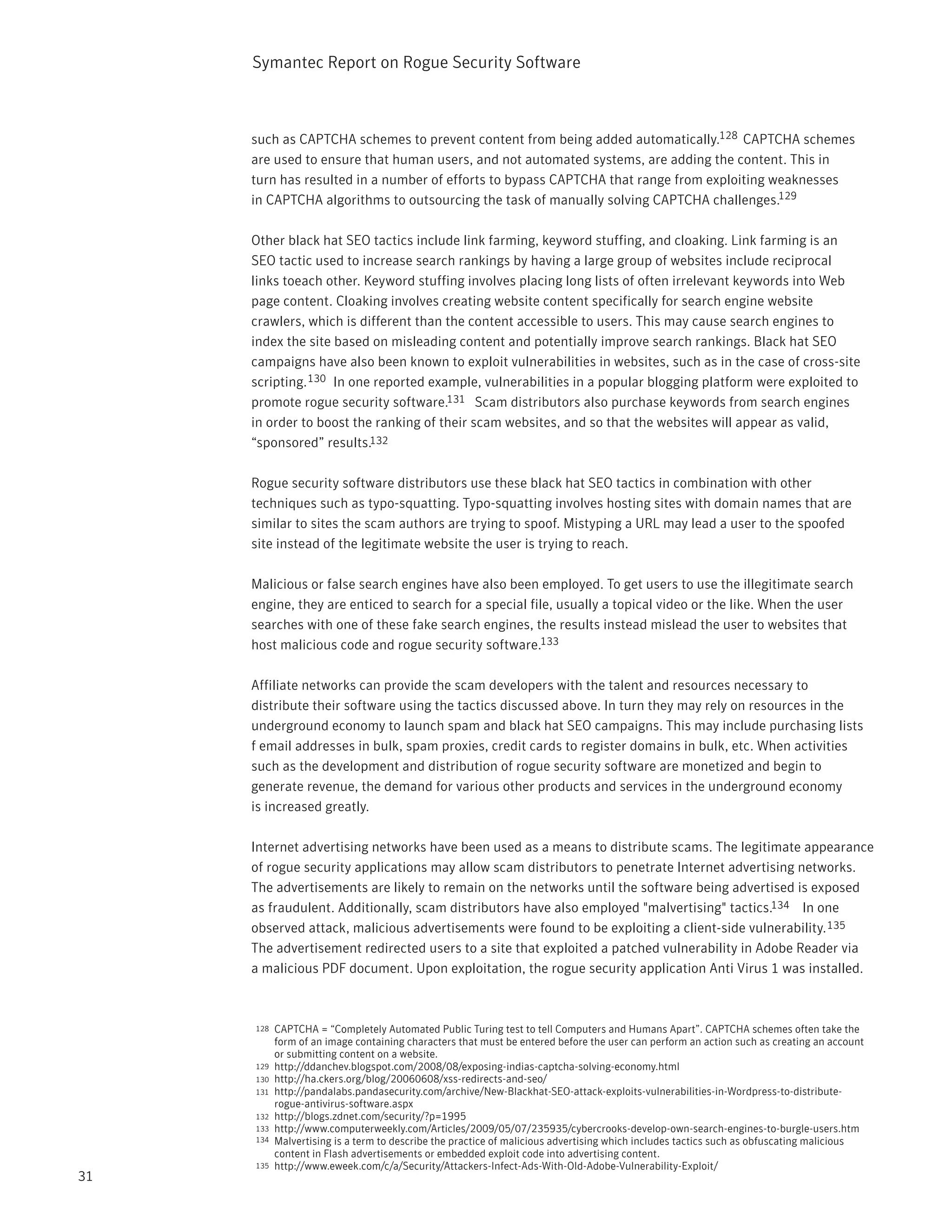 Symantec Report on Rogue Security Software



     such as CAPTCHA schemes to prevent content from being added automatically.128 CAPTCHA schemes
     are used to ensure that human users, and not automated systems, are adding the content. This in
     turn has resulted in a number of efforts to bypass CAPTCHA that range from exploiting weaknesses
     in CAPTCHA algorithms to outsourcing the task of manually solving CAPTCHA challenges.129

     Other black hat SEO tactics include link farming, keyword stuffing, and cloaking. Link farming is an
     SEO tactic used to increase search rankings by having a large group of websites include reciprocal
     links toeach other. Keyword stuffing involves placing long lists of often irrelevant keywords into Web
     page content. Cloaking involves creating website content specifically for search engine website
     crawlers, which is different than the content accessible to users. This may cause search engines to
     index the site based on misleading content and potentially improve search rankings. Black hat SEO
     campaigns have also been known to exploit vulnerabilities in websites, such as in the case of cross-site
     scripting. 130 In one reported example, vulnerabilities in a popular blogging platform were exploited to
     promote rogue security software.131 Scam distributors also purchase keywords from search engines
     in order to boost the ranking of their scam websites, and so that the websites will appear as valid,
     “sponsored” results.132

     Rogue security software distributors use these black hat SEO tactics in combination with other
     techniques such as typo-squatting. Typo-squatting involves hosting sites with domain names that are
     similar to sites the scam authors are trying to spoof. Mistyping a URL may lead a user to the spoofed
     site instead of the legitimate website the user is trying to reach.

     Malicious or false search engines have also been employed. To get users to use the illegitimate search
     engine, they are enticed to search for a special file, usually a topical video or the like. When the user
     searches with one of these fake search engines, the results instead mislead the user to websites that
     host malicious code and rogue security software.133

     Affiliate networks can provide the scam developers with the talent and resources necessary to
     distribute their software using the tactics discussed above. In turn they may rely on resources in the
     underground economy to launch spam and black hat SEO campaigns. This may include purchasing lists
     f email addresses in bulk, spam proxies, credit cards to register domains in bulk, etc. When activities
     such as the development and distribution of rogue security software are monetized and begin to
     generate revenue, the demand for various other products and services in the underground economy
     is increased greatly.

     Internet advertising networks have been used as a means to distribute scams. The legitimate appearance
     of rogue security applications may allow scam distributors to penetrate Internet advertising networks.
     The advertisements are likely to remain on the networks until the software being advertised is exposed
     as fraudulent. Additionally, scam distributors have also employed "malvertising" tactics.134 In one
     observed attack, malicious advertisements were found to be exploiting a client-side vulnerability. 135
     The advertisement redirected users to a site that exploited a patched vulnerability in Adobe Reader via
     a malicious PDF document. Upon exploitation, the rogue security application Anti Virus 1 was installed.



     128   CAPTCHA = “Completely Automated Public Turing test to tell Computers and Humans Apart”. CAPTCHA schemes often take the
           form of an image containing characters that must be entered before the user can perform an action such as creating an account
           or submitting content on a website.
     129   http://ddanchev.blogspot.com/2008/08/exposing-indias-captcha-solving-economy.html
     130   http://ha.ckers.org/blog/20060608/xss-redirects-and-seo/
     131   http://pandalabs.pandasecurity.com/archive/New-Blackhat-SEO-attack-exploits-vulnerabilities-in-Wordpress-to-distribute-
           rogue-antivirus-software.aspx
     132   http://blogs.zdnet.com/security/?p=1995
     133   http://www.computerweekly.com/Articles/2009/05/07/235935/cybercrooks-develop-own-search-engines-to-burgle-users.htm
     134   Malvertising is a term to describe the practice of malicious advertising which includes tactics such as obfuscating malicious
           content in Flash advertisements or embedded exploit code into advertising content.
     135   http://www.eweek.com/c/a/Security/Attackers-Infect-Ads-With-Old-Adobe-Vulnerability-Exploit/
31
 