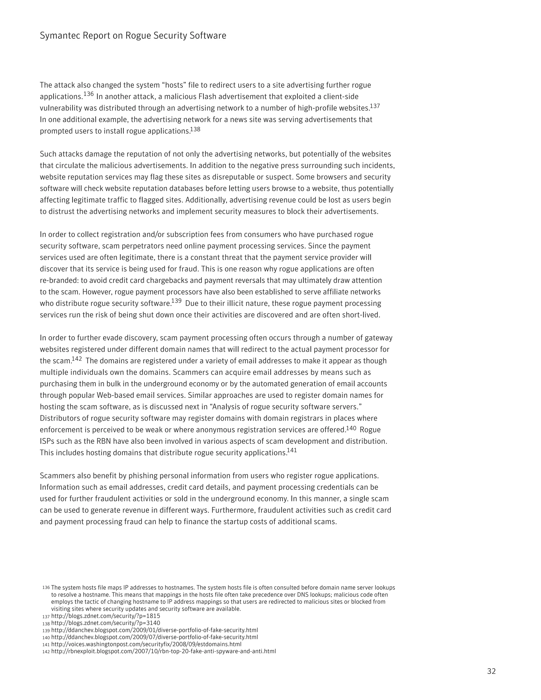 Symantec Report on Rogue Security Software




The attack also changed the system “hosts” file to redirect users to a site advertising further rogue
applications.136 In another attack, a malicious Flash advertisement that exploited a client-side
vulnerability was distributed through an advertising network to a number of high-profile websites.137
In one additional example, the advertising network for a news site was serving advertisements that
prompted users to install rogue applications.138

Such attacks damage the reputation of not only the advertising networks, but potentially of the websites
that circulate the malicious advertisements. In addition to the negative press surrounding such incidents,
website reputation services may flag these sites as disreputable or suspect. Some browsers and security
software will check website reputation databases before letting users browse to a website, thus potentially
affecting legitimate traffic to flagged sites. Additionally, advertising revenue could be lost as users begin
to distrust the advertising networks and implement security measures to block their advertisements.

In order to collect registration and/or subscription fees from consumers who have purchased rogue
security software, scam perpetrators need online payment processing services. Since the payment
services used are often legitimate, there is a constant threat that the payment service provider will
discover that its service is being used for fraud. This is one reason why rogue applications are often
re-branded: to avoid credit card chargebacks and payment reversals that may ultimately draw attention
to the scam. However, rogue payment processors have also been established to serve affiliate networks
who distribute rogue security software.139 Due to their illicit nature, these rogue payment processing
services run the risk of being shut down once their activities are discovered and are often short-lived.

In order to further evade discovery, scam payment processing often occurs through a number of gateway
websites registered under different domain names that will redirect to the actual payment processor for
the scam.142 The domains are registered under a variety of email addresses to make it appear as though
multiple individuals own the domains. Scammers can acquire email addresses by means such as
purchasing them in bulk in the underground economy or by the automated generation of email accounts
through popular Web-based email services. Similar approaches are used to register domain names for
hosting the scam software, as is discussed next in “Analysis of rogue security software servers.”
Distributors of rogue security software may register domains with domain registrars in places where
enforcement is perceived to be weak or where anonymous registration services are offered.140 Rogue
ISPs such as the RBN have also been involved in various aspects of scam development and distribution.
This includes hosting domains that distribute rogue security applications.141

Scammers also benefit by phishing personal information from users who register rogue applications.
Information such as email addresses, credit card details, and payment processing credentials can be
used for further fraudulent activities or sold in the underground economy. In this manner, a single scam
can be used to generate revenue in different ways. Furthermore, fraudulent activities such as credit card
and payment processing fraud can help to finance the startup costs of additional scams.




136 The system hosts file maps IP addresses to hostnames. The system hosts file is often consulted before domain name server lookups
    to resolve a hostname. This means that mappings in the hosts file often take precedence over DNS lookups; malicious code often
    employs the tactic of changing hostname to IP address mappings so that users are redirected to malicious sites or blocked from
    visiting sites where security updates and security software are available.
137 http://blogs.zdnet.com/security/?p=1815
138 http://blogs.zdnet.com/security/?p=3140
139 http://ddanchev.blogspot.com/2009/01/diverse-portfolio-of-fake-security.html
140 http://ddanchev.blogspot.com/2009/07/diverse-portfolio-of-fake-security.html
141 http://voices.washingtonpost.com/securityfix/2008/09/estdomains.html
142 http://rbnexploit.blogspot.com/2007/10/rbn-top-20-fake-anti-spyware-and-anti.html



                                                                                                                                       32
 
